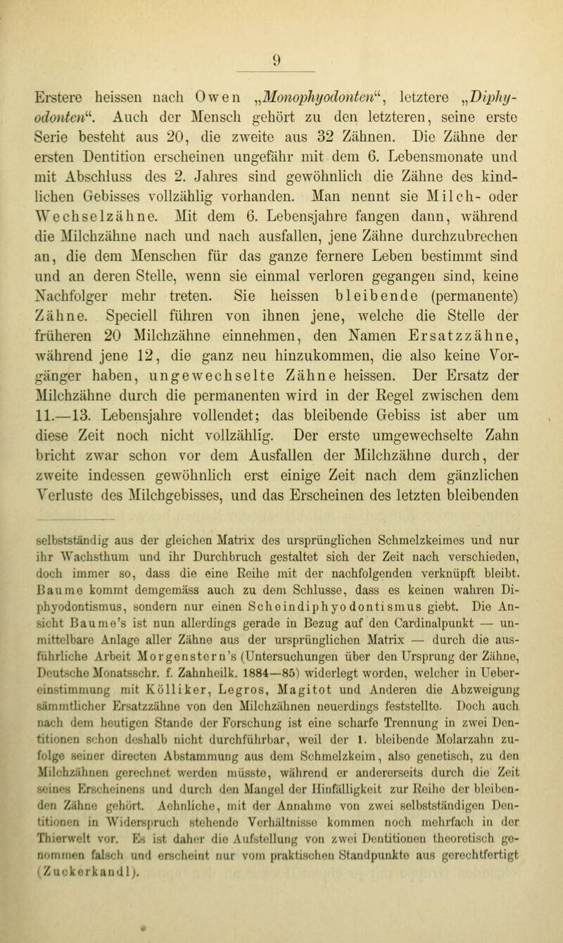 Erstere heissen nach Owen ^^Monophyodontcn'-'-^ letztere ^^Biphij- odontcn''''. Auch der Mensch gehört zu den letzteren, seine erste Serie besteht aus 20, die zweite aus 32 Zähnen. Die Zähne der ersten Dentition erscheinen ungefähr mit dem 6. Lebensmonate und mit Abschluss des 2, Jahres sind gewöhnlich die Zähne des kind- lichen Gebisses vollzählig vorhanden. Man nennt sie Milch- oder Wechselzähne. Mit dem 6. Lebensjahre fangen dann, während die Milchzähne nach und nach ausfallen, jene Zähne durchzubrechen an, die dem Menschen für das ganze fernere Leben bestimmt sind und an deren Stelle, wenn sie einmal verloren gegangen sind, keine Nachfolger mehr treten. Sie heissen bleibende (permanente) Zähne. Speciell führen von ihnen jene, welche die Stelle der früheren 20 Milchzähne einnehmen, den Namen Ersatzzähne, während jene 12, die ganz neu hinzukommen, die also keine Vor- gänger haben, ungewechselte Zähne heissen. Der Ersatz der Milchzähne durch die permanenten wird in der Regel zwischen dem IL—13. Lebensjahre vollendet; das bleibende Grebiss ist aber um diese Zeit noch nicht vollzählig. Der erste umgewechselte Zahn bricht zwar schon vor dem Ausfallen der Milchzähne durch, der zweite indessen gewöhnhch erst einige Zeit nach dem gänzlichen Verluste des Milchgebisses, und das Erscheinen des letzten bleibenden selbstständig aus der gleichen Matrix des ursprünglichen Schmelzkeimes und nur ihr Wachsthum und ihr Durchbruch gestaltet sich der Zeit nach verschieden, doch immer so, dass die eine Reihe mit der nachfolgenden verknüpft bleibt. Baume kommt demgomäss auch zu dem Schlüsse, dass es keinen wahren Di- phyodontismus, sondern nur einen Scheindiphyodontismus giobt. Die An- sicht Baume's ist nun allerdings gerade in Bezug auf den Cardinalpunkt — un- mittelbare Anlage aller Zähne aus der ursprünglichen Matrix — durch die aus- führliche Arbeit Morgenstern's (Untersuchungen über den Ursprung der Zähne, Deutsche Monatsschr. f. Zahnheilk. 1884—85) widerlegt worden, welcher in Ueber- einstimmung mit Kölliker, Legros, Magitot und Anderen die Abzweigung sämrntlicher Krsatzzähne von den Milchzähnen neuerdings feststellte. Doch auch nach dem heutigen Stande der Forschung ist eine scharfe Trennung in zwei Den- titionen schon deshalb nicht durchführbar, weil der 1. bleibende Molarzahn zu- folge seiner directen Abstammung aus dem Schmelzkoim, also genetisch, zu den Milchzähnen gereclinet werden müssto, während er andererseits durch die Zeit seines P>scheinens und durch den Mangel der Hinfälligkeit zur Reihe der bleiben- den Zähne gehört. Aohnlicho, mit der Annahme von zwei selbstständigon Den- titionen in Widerspruch stehende Verhältnisse kommen noch molirfacli in der Thierwelt vor. Hs i.st daher die Aufstellung von zwei Dentitionen theoretisch ge- nommen falsch und erscheint nur vom praktischen Standpunkte aus gerechtfertigt (Zuckerkaudl).