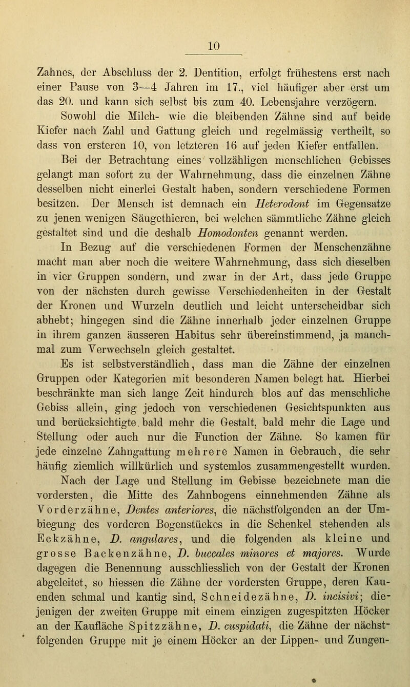 Zahnes, der Abschluss der 2. Dentition, erfolgt frühestens erst nach einer Pause von 3—4 Jahren im 17., viel häufiger aber erst um das 20. und kann sich selbst bis zum 40. Lebensjahre verzögern. Sowohl die Milch- wie die bleibenden Zähne sind auf beide Kiefer nach Zahl und Gattung gleich und regelmässig vertheilt, so dass von ersteren 10, von letzteren 16 auf jeden Kiefer entfallen. Bei der Betrachtung eines vollzähligen menschlichen G-ebisses gelangt man sofort zu der Wahrnehmung, dass die einzelnen Zähne desselben nicht einerlei Gestalt haben, sondern verschiedene Formen besitzen. Der Mensch ist demnach ein Heterodont im Gegensatze zu jenen wenigen Säugethieren, bei welchen sämmtliche Zähne gleich gestaltet sind und die deshalb Homodonten genannt werden. In Bezug auf die verschiedenen Formen der Menschenzähne macht man aber noch die weitere Wahrnehmung, dass sich dieselben in vier Gruppen sondern, und zwar in der Art, dass jede Gruppe von der nächsten durch gewisse Verschiedenheiten in der Gestalt der ICronen und Wurzeln deutlich und leicht unterscheidbar sich abhebt; hingegen sind die Zähne innerhalb jeder einzelnen Gruppe in ihrem ganzen äusseren Habitus sehr übereinstimmend, ja manch- mal zum Verwechseln gleich gestaltet. Es ist selbstverständlich, dass man die Zähne der einzelnen Gruppen oder Kategorien mit besonderen Namen belegt hat. Hierbei beschränkte man sich lange Zeit hindurch blos auf das menschliche Gebiss allein, ging jedoch von verschiedenen Gesichtspunkten aus und berücksichtigte. bald mehr die Gestalt, bald mehr die Lage und Stellung oder auch nur die Function der Zähne. So kamen für jede einzelne Zahngattung mehrere Namen in Gebrauch, die sehr häufig ziemlich willkürlich und systemlos zusammengestellt wurden. Nach der Lage und Stellung im Gebisse bezeichnete man die vordersten, die Mitte des Zahnbogens einnehmenden Zähne als Vorderzähne, Dentes anteriores^ die nächstfolgenden an der Um- biegung des vorderen Bogenstückes in die Schenkel stehenden als Eckzähne, D. angulares^ und die folgenden als kleine und grosse Backenzähne, D. biiccales minores et majores. Wurde dagegen die Benennung ausschliesslich von der Gestalt der Kronen abgeleitet, so Messen die Zähne der vordersten Gruppe, deren Kau- enden schmal und kantig sind, Schneidezähne, D. incisivi-, die- jenigen der zweiten Gruppe mit einem einzigen zugespitzten Höcker an der Kaufläche Spitzzähne, D. ciispidat% die Zähne der nächst- folgenden Gruppe mit je einem Höcker an der Lippen- und Zungen-