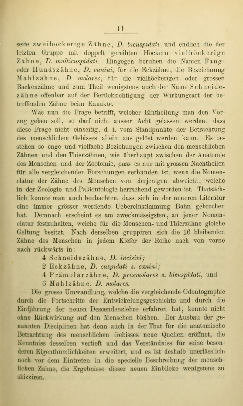 Seite zweihöckerige Zähne, D. hicuspidati und endlich die der letzten Gruppe mit doppelt gereihten Höckern vielhöckerige Zähne, D. multicuspidaü. Hingegen beruhen die Namen Fang- oder Hundszähne, D. canini^ für die Eckzähne, die Bezeichnung Mahl zahne, D. molares^ für die vielhöckerigen oder grossen Backenzähne und zum Theil wenigstens auch der Name Schneide- zähne offenbar auf der Berücksichtigung der Wirkungsart der be- treffenden Zähne beim Kauakte. Was nun die Frage betrifft, welcher Eintheilung man den Vor- zug geben soll, so darf nicht ausser Acht gelassen werden, dass diese Frage nicht einseitig, d. i. vom Standpunkte der Betrachtung des menschhchen Gebisses allein aus gelöst werden kann. Es be- stehen so enge und vielfache Beziehungen zwischen den menschhchen Zähnen und den Thierzähnen, wie überhaupt zwischen der Anatomie des Menschen und der Zootomie, dass es nur mit grossen Nachtheilen für alle vergleichenden Forschungen verbunden ist, wenn die Nomen- clatur der Zähne des Menschen von derjenigen abweicht, welche in der Zoologie und Paläontologie herrschend geworden ist. Thatsäch- lich konnte man auch beobachten, dass sich in der neueren Literatur eine immer grösser werdende üebereinstimmung Bahn gebrochen hat. Demnach erscheint es am zweckmässigstcn, an jener Nomen- clatur festzuhalten, Avelche für die Menschen- und Thierzälme gleiche Geltung besitzt. Nach derselben gruppiren sich die 16 bleibenden Zähne des Menschen in jedem Kiefer der Reihe nach von vorne nach rückwärts in: 4 Schneidezähne, D. incisivi; 2 Eckzähne, D. cuspidati s. canini; 4 Prämolarzähne, D. praemolarcs s. hicuspidati^ und 6 Mahlzähne, D. molares. Die grosse Umwandlung, welche die vergleichende Odontographic durch die Fortschritte der Entwickelungsgeschichte und durch die Einführung der neuen Descendenzlehre erfaliren hat, konnte nicht ohne Rückwirkung auf den Menschen bleiben. Der Ausbau der ge- nannten Di.sciplinen hat denn auch in der That für die anatomische Betrachtung des menschlichen Gebisses neue Quellen eröffnet, die Kenntniss desselben vertieft und das Verständniss für seine beson- deren EigenthümHchkeiten erweitert, und es ist deshalb unerlässlich» noch vor dorn Eintreten in die speciollo Beschreibung der mensch- lichen Zähne, die Ergebnisse dieser neuen Einblicke wenigstens zu skjzziren.