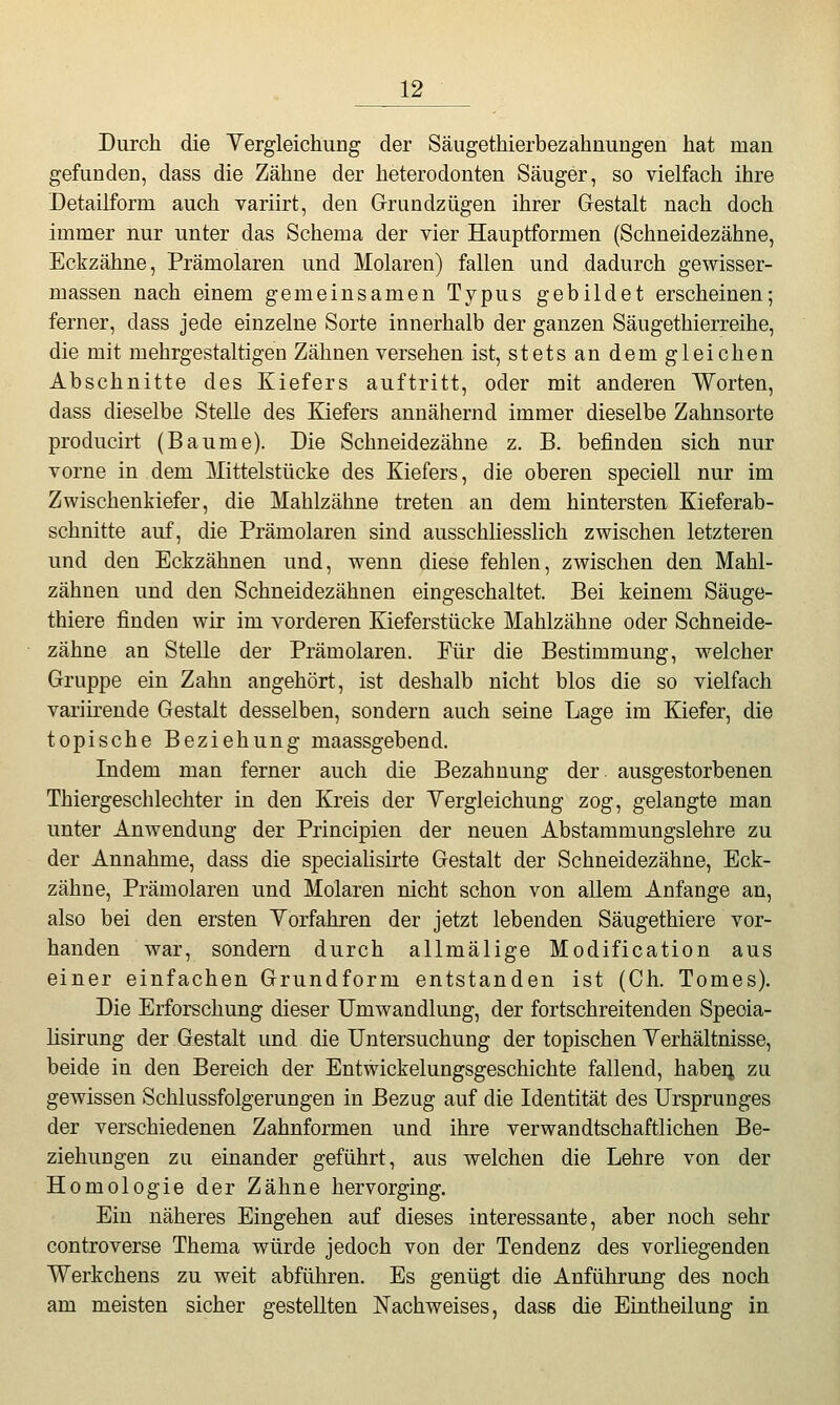 Durch die Yergleichung der Säugethierbezahnungen hat man gefundeD, dass die Zähne der heterodonten Säuger, so vielfach ihre Detailform auch variirt, den Grundzügen ihrer Gestalt nach doch immer nur unter das Schema der vier Hauptformen (Schneidezähne, Eckzähne, Prämolaren und Molaren) fallen und dadurch gewisser- massen nach einem gemeinsamen Typus gebildet erscheinen; ferner, dass jede einzelne Sorte innerhalb der ganzen Säugethierreihe, die mit mehrgestaltigen Zähnen versehen ist, stets an dem gleichen Abschnitte des Kiefers auftritt, oder mit anderen Worten, dass dieselbe Stelle des Kiefers annähernd immer dieselbe Zahnsorte producirt (Baume). Die Schneidezähne z. B. befinden sich nur vorne in dem Mittelstücke des Kiefers, die oberen speciell nur im Zwischenkiefer, die Mahlzähne treten an dem hintersten Kieferab- schnitte auf, die Prämolaren sind ausschhesslich zwischen letzteren und den Eckzähnen und, wenn diese fehlen, zwischen den Mahl- zähnen und den Schneidezähnen eingeschaltet. Bei keinem Säuge- thiere finden wir im vorderen Kieferstücke Mahlzähne oder Schneide- zähne an Stelle der Prämolaren. Eür die Bestimmung, welcher Gruppe ein Zahn angehört, ist deshalb nicht blos die so vielfach variirende Gestalt desselben, sondern auch seine Lage im Kiefer, die topische Beziehung maassgebend. Indem man ferner auch die Bezahnung der ausgestorbenen Thiergeschlechter in den Kreis der Yergleichung zog, gelangte man unter Anwendung der Principien der neuen Abstammungslehre zu der Annahme, dass die specialisirte Gestalt der Schneidezähne, Eck- zähne, Prämolaren und Molaren nicht schon von allem Anfange an, also bei den ersten Yorfahren der jetzt lebenden Säugethiere vor- handen war, sondern durch allmälige Modification aus einer einfachen Grundform entstanden ist (Gh. Tomes). Die Erforschung dieser Umwandlung, der fortschreitenden Speoia- lisirung der Gestalt und die Untersuchung der topischen Yerhältnisse, beide in den Bereich der Entwickelungsgeschichte fallend, haben zu gewissen Schlussfolgerungen in Bezug auf die Identität des Ursprunges der verschiedenen Zahnformen und ihre verwandtschaftlichen Be- ziehungen zu einander geführt, aus welchen die Lehre von der Homologie der Zähne hervorging. Ein näheres Eingehen auf dieses interessante, aber noch sehr Gontroverse Thema würde jedoch von der Tendenz des vorliegenden Werkchens zu weit abführen. Es genügt die Anführung des noch am meisten sicher gestellten Nachweises, dasB die Eintheilung in