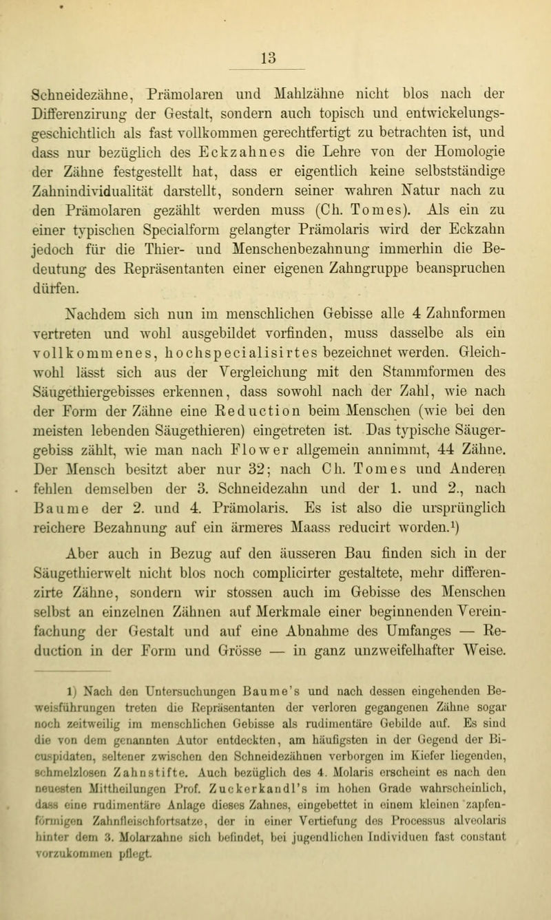 Schneidezähne, Prämolaren und Mahlzähne nicht blos nach der DifFerenziruug der Gestalt, sondern auch topisch und entwickelungs- geschichtlich als fast vollkommen gerechtfertigt zu betrachten ist, und dass nur bezüglich des Eckzahnes die Lehre von der Homologie der Zähne festgestellt hat, dass er eigentlich keine selbstständige Zahuindividualität darstellt, sondern seiner wahren Natur nach zu den Prämolaren gezählt werden muss (Ch, Tom es). Als ein zu einer typischen Specialform gelangter Prämolaris wird der Eckzahn jedoch für die Thier- und Menschenbezahnung immerhin die Be- deutung des Repräsentanten einer eigenen Zahngruppe beanspruchen dürfen. Nachdem sich nun im menschlichen Gebisse alle 4 Zahnformen vertreten und wohl ausgebildet voiünden, muss dasselbe als ein vollkommenes, hochspecialisirtes bezeichnet werden. Gleich- wohl lässt sich aus der Yergleichuug mit den Stammformen des Säugethiergebisses erkennen, dass sowohl nach der Zahl, wie nach der Form der Zähne eine Reduction beim Menschen (wie bei den meisten lebenden Säugethieren) eingetreten ist. Das typische Säuger- gebiss zählt, wie man nach Flow er allgemein annimmt, 44 Zähne, Der Mensch besitzt aber nur 32; nach Ch. Tom es und Anderen fehlen demselben der 3. Schneidezahn und der 1. und 2., nach Baume der 2. und 4. Prämolaris. Es ist also die ursprünglich reichere Bezahnung auf ein ärmeres Maass reducirt worden, i) Aber auch in Bezug auf den äusseren Bau finden sich in der Säugethierwelt nicht blos noch complicirter gestaltete, mehr differen- zirte Zähne, sondern wir stossen auch im Gebisse des Menschen selbst an einzelnen Zähnen auf Merkmale einer beginnenden Verein- fachung der Gestalt und auf eine Abnahme des Umfanges — Re- duction in der Form und Grösse — in ganz unzweifelhafter Weise. 1) Nach den Untersuchungen Baume's und nach dessen eingehenden Be- weisführungen treten die Repräsentanten der verloren gegangeneu Zähne sogar noch zeitweiUg im menschlichen Gebisse als rudimentäre Gebilde auf. Es sind die von dem genannten Autor entdeckten, am häufigsten in der Gegend der Bi- caspidaten, seltener zwischen den Schneidezähnen verborgen im Kiefer liegenden, Bchmelzlosen Zahn stifte. Auch bezüglich des 4. Molaris erscheint es nach den neuesten Mittheiluugen Prof. Zuckerkandl's im hohen Grade wahrscheinlich, dasH eine rudimentäre Anlage dieses Zahnes, eingebettet in einem kleinen zajjfen- fönnigon Zahnfleischfortsatze, der in einer Vertiefung dos Processus alvoolaris hinter dem 3. Molarzahne sich befindet, bei jugendlichen Individuen fast constant vorzukommen pfiegt.