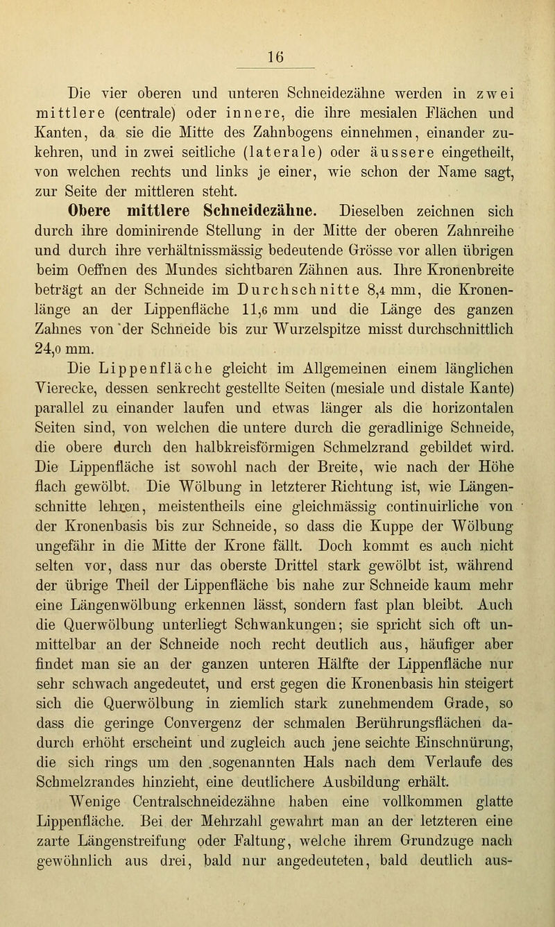 Die vier oberen und unteren Schneidezähne werden in zwei mittlere (centrale) oder innere, die ihre mesialen Flächen und Kanten, da sie die Mitte des Zahnbogens einnehmen, einander zu- kehren, und in zwei seitliche (laterale) oder äussere eingetheilt, von welchen rechts und links je einer, wie schon der Name sagt, zur Seite der mittleren steht. Obere mittlere Schneidezähne. Dieselben zeichnen sich durch ihre dominirende Stellung in der Mitte der oberen Zahnreihe und durch ihre verhältnissmässig bedeutende Grösse vor allen übrigen beim Oeffnen des Mundes sichtbaren Zähnen aus. Ihre Kronenbreite beträgt an der Schneide im Durchschnitte 8,4 mm, die Kronen- länge an der Lippenfläche 11,6 mm und die Länge des ganzen Zahnes von der Schneide bis zur VVurzelspitze misst durchschnittlich 24,0 mm. Die Lippen fläche gleicht im Allgemeinen einem länglichen Vierecke, dessen senkrecht gestellte Seiten (mesiale und distale Kante) parallel zu einander laufen und etwas länger als die horizontalen Seiten sind, von welchen die untere durch die geradlinige Schneide, die obere durch den halbkreisförmigen Schmelzrand gebildet wird. Die Lippenfläche ist sowohl nach der Breite, wie nach der Höhe flach gewölbt. Die Wölbung in letzterer Richtung ist, wie Längen- schnitte lehnen, meistentheils eine gleichmässig continuirliche von der Kronenbasis bis zur Schneide, so dass die Kuppe der Wölbung ungefähr in die Mitte der Krone fällt. Doch kommt es auch nicht selten vor, dass nur das oberste Drittel stark gewölbt ist, während der übrige Theil der Lippenfläche bis nahe zur Schneide kaum mehr eine Längenwölbung erkennen lässt, sondern fast plan bleibt. Auch die Querwölbung unterliegt Schwankungen; sie spricht sich oft un- mittelbar an der Schneide noch recht deutlich aus, häufiger aber findet man sie an der ganzen unteren Hälfte der Lippenfläche nur sehr schwach angedeutet, und erst gegen die Kronenbasis hin steigert sich die Querwölbung in ziemlich stark zunehmendem Grade, so dass die geringe Convergenz der schmalen Berührungsflächen da- durch erhöht erscheint und zugleich auch jene seichte Einschnürung, die sich rings um den .sogenannten Hals nach dem Verlaufe des Schmelzrandes hinzieht, eine deutlichere Ausbildung erhält. Wenige Centralschneidezähne haben eine vollkommen glatte Lippenfläche. Bei der Mehrzahl gewahrt man an der letzteren eine zarte Längenstreifung oder Faltung, welche ihrem Grundzuge nach gewöhnlich aus drei, bald nur augedeuteten, bald deutlich aus-