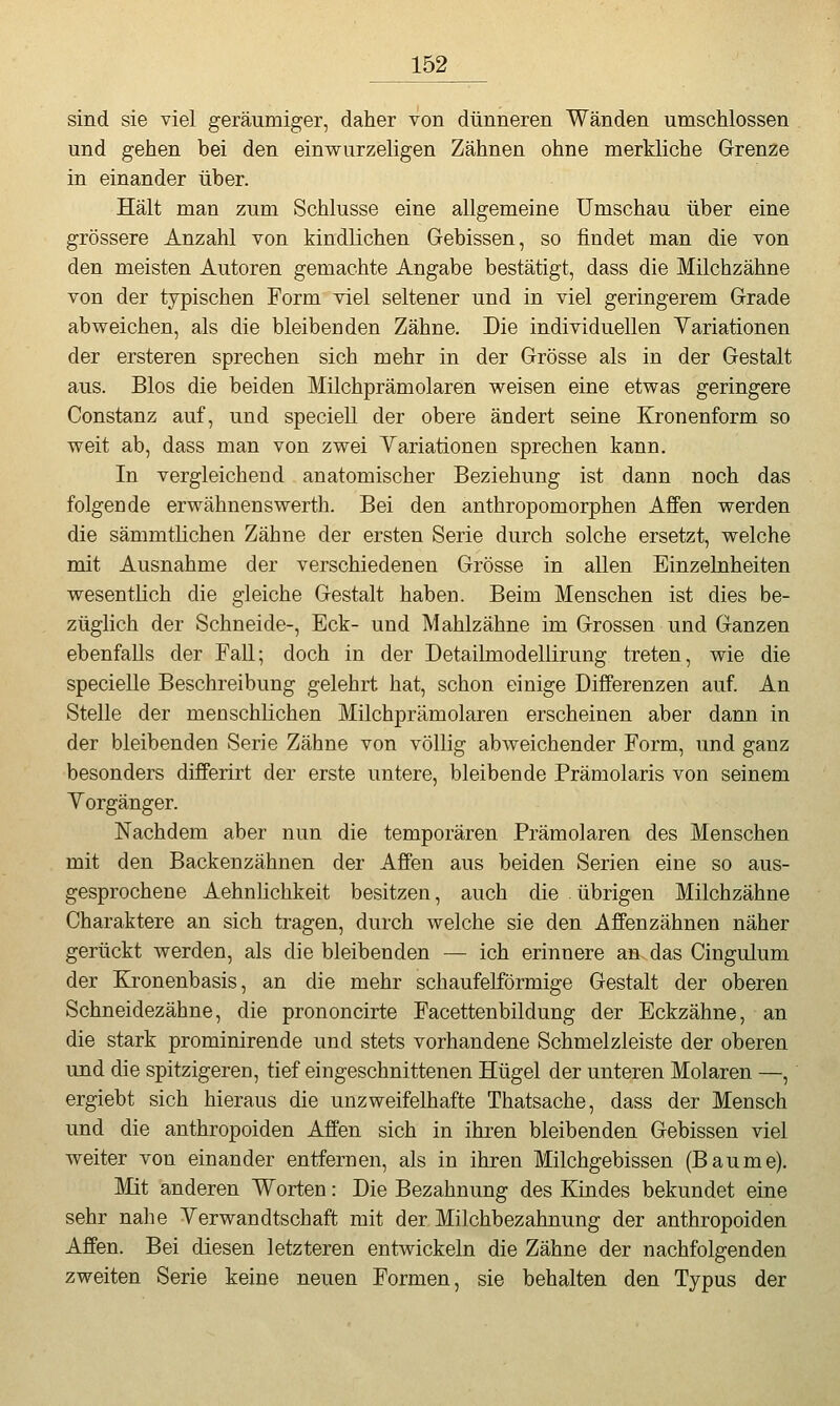 sind sie viel geräumiger, daher von dünneren Wänden umschlossen und gehen bei den einwurzeligen Zähnen ohne merkliche Grenze in einander über. Hält man zum Schlüsse eine allgemeine Umschau über eine grössere Anzahl von kindlichen Gebissen, so findet man die von den meisten Autoren gemachte Angabe bestätigt, dass die Milchzähne von der typischen Form viel seltener und in viel geringerem Grade abweichen, als die bleibenden Zähne. Die individuellen Yariationen der ersteren sprechen sich mehr in der Grösse als in der Gestalt aus. Bios die beiden Milchprämolaren weisen eine etwas geringere Constanz auf, und speciell der obere ändert seine Kronenform so weit ab, dass man von zwei Yariationen sprechen kann. In vergleichend anatomischer Beziehung ist dann noch das folgende erwähnenswerth. Bei den anthropomorphen Affen werden die sämmtlichen Zähne der ersten Serie durch solche ersetzt, welche mit Ausnahme der verschiedenen Grösse in allen Einzelnheiten wesentlich die gleiche Gestalt haben. Beim Menschen ist dies be- züglich der Schneide-, Eck- und Mahlzähne im Grossen und Ganzen ebenfalls der Fall; doch in der Detailmodellirung treten, wie die specielle Beschreibung gelehrt hat, schon einige Differenzen auf. An Stelle der menschlichen Milchprämolaren erscheinen aber dann in der bleibenden Serie Zähne von völlig abweichender Form, und ganz besonders differirt der erste untere, bleibende Prämolaris von seinem Yorgänger. Nachdem aber nun die temporären Prämolaren des Menschen mit den Backenzähnen der Affen aus beiden Serien eine so aus- gesprochene Aehnhchkeit besitzen, auch die übrigen Milchzähne Charaktere an sich tragen, durch welche sie den Affenzähnen näher gerückt werden, als die bleibenden — ich erinnere an. das Cingulum der Kronenbasis, an die mehr schaufeiförmige Gestalt der oberen Schneidezähne, die prononcirte Facettenbildung der Eckzähne, an die stark prominirende und stets vorhandene Schmelzleiste der oberen und die spitzigeren, tief eingeschnittenen Hügel der unteren Molaren —, ergiebt sich hieraus die unzweifelhafte Thatsache, dass der Mensch und die anthropoiden Affen sich in ihren bleibenden Gebissen viel weiter von einander entfernen, als in ihren Milchgebissen (Baume). Mit anderen Worten: Die Bezahnung des Kindes bekundet eine sehr nahe Yerwandtschaft mit der Milchbezahnung der anthropoiden Affen. Bei diesen letzteren entwickeln die Zähne der nachfolgenden zweiten Serie keine neuen Formen, sie behalten den Typus der