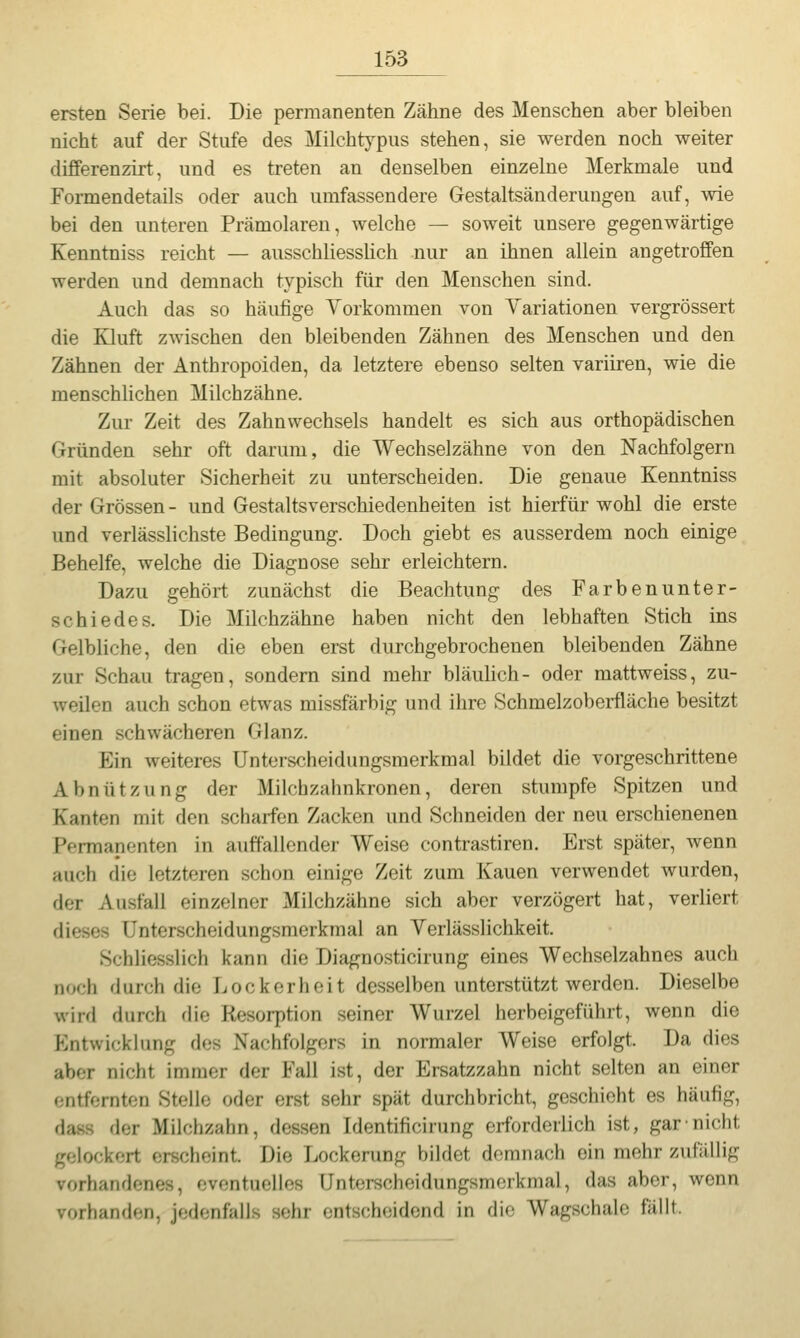 ersten Serie bei. Die permanenten Zähne des Menschen aber bleiben nicht auf der Stufe des Milchtypus stehen, sie werden noch weiter differenzirt, und es treten an denselben einzelne Merkmale und Formendetails oder auch umfassendere Gestaltsänderungen auf, wie bei den unteren Prämolaren, welche — soweit unsere gegenwärtige Kenntniss reicht — ausschliesslich nur an ihnen allein angetroffen werden und demnach typisch für den Menschen sind. Auch das so häufige Vorkommen von Variationen vergrössert die Kluft zwischen den bleibenden Zähnen des Menschen und den Zähnen der Anthropoiden, da letztere ebenso selten variiren, wie die menschlichen Milchzähne. Zur Zeit des Zahnwechsels handelt es sich aus orthopädischen Gründen sehr oft darum, die Wechselzähne von den Nachfolgern mit absoluter Sicherheit zu unterscheiden. Die genaue Kenntniss der Grössen - und Gestaltsverschiedenheiten ist hierfür wohl die erste und verlässlichste Bedingung. Doch giebt es ausserdem noch einige Behelfe, welche die Diagnose sehr erleichtern. Dazu gehört zunächst die Beachtung des Farbenunter- schiedes. Die Milchzähne haben nicht den lebhaften Stich ins Gelbliche, den die eben erst durchgebrochenen bleibenden Zähne zur Schau tragen, sondern sind mehr bläulich- oder mattweiss, zu- weilen auch schon etwas missfärbig und ihre Schmelzoberfläche besitzt einen schwächeren Glanz. Ein weiteres Unterscheidungsmerkmal bildet die vorgeschrittene Abnützung der Milchzahnkronen, deren stumpfe Spitzen und Kanten mit den scharfen Zacken und Schneiden der neu erschienenen Permanenten in auffallender Weise contrastiren. Erst später, wenn auch die letzteren schon einige Zeit zum Kauen verwendet wurden, der Ausfall einzelner Milchzähne sich aber verzögert hat, verliert dieses Unterscheidungsmerkmal an Verlässlichkeit. Schliesslich kann die Diagnosticirung eines Wechselzahnes auch noch durch die Lockerheit desselben unterstützt werden. Dieselbe wird durch die Resorption seiner Wurzel herbeigeführt, wenn die P^ntwicklung des Nachfolgers in normaler Weise erfolgt. Da dies aber nicht immer der Fall ist, der Ersatzzahn nicht selten an einer entfernten Stelle oder erst sehr spät durchbricht, geschieht es häufig, dass der Milchzahn, dessen Identificirung erforderiich ist, garni(;ht gelockert erscheint. Die Lockerung bildet demnach ein mehr zufällig vorhandenes, eventuelles Unterscheidungsmerkmal, das aber, wenn vorhanden, jedenfalls sehr entscheidend in die Wagschale fällt.