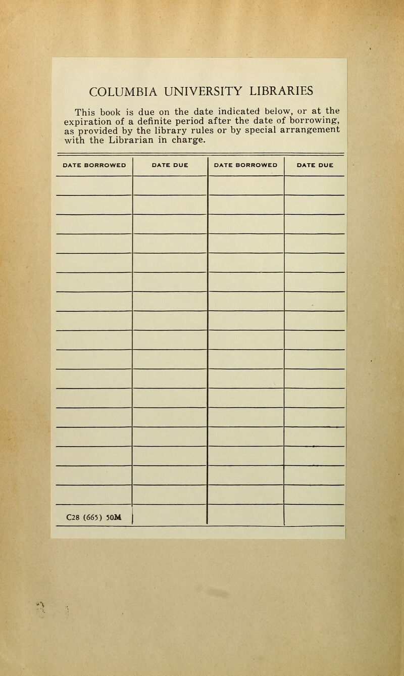 COLUMBIA UNIVERSITY LIBRARIES This book is due on the date indicated below, or at the expiration of a definite period after the date of borrowing, as provided by the library rules or by special arrangement with the Librarian in charge. DATE BORROWED DATE DUE DATE BORROWED DATE DUE 1 1 l C28 (665) 50M 1