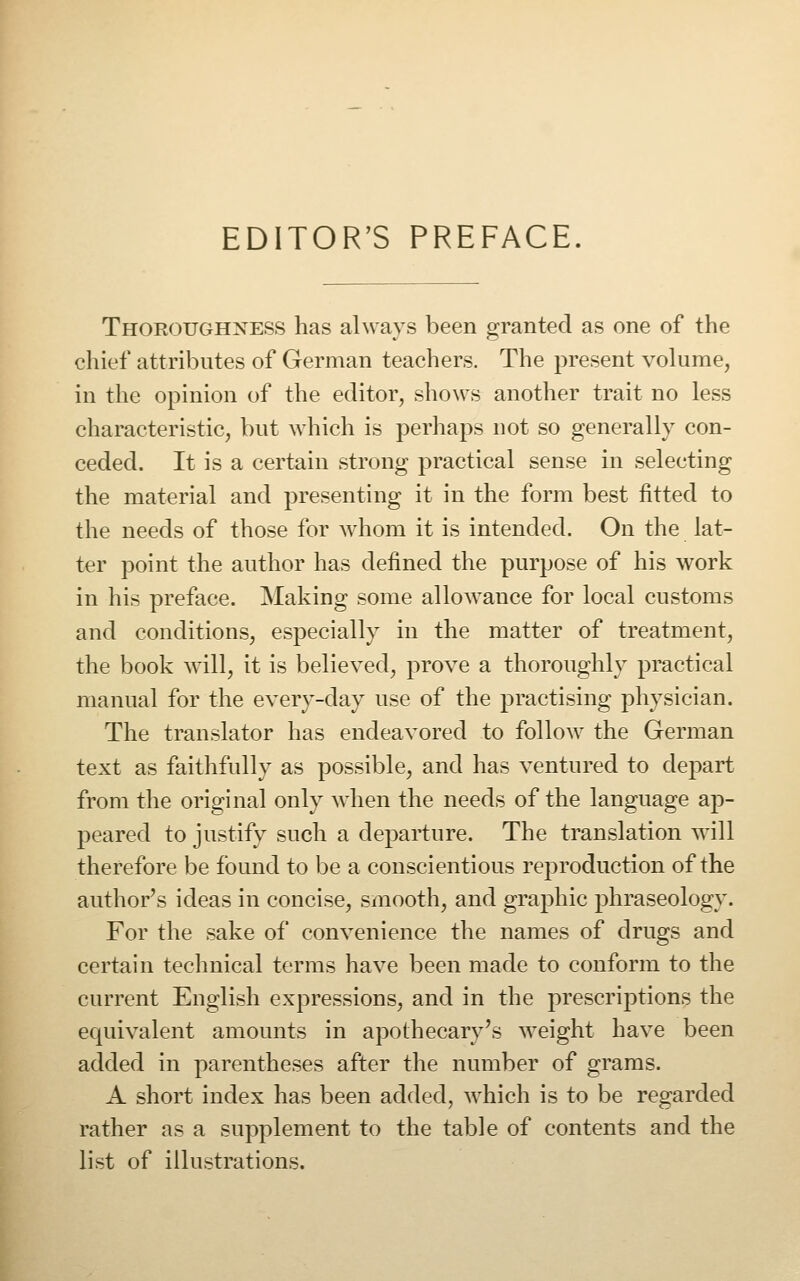 EDITOR'S PREFACE. Thoroughness has always been granted as one of the chief attributes of German teachers. The present volume, in the opinion of the editor, shows another trait no less characteristic, but which is perhaps not so generally con- ceded. It is a certain strong practical sense in selecting the material and presenting it in the form best fitted to the needs of those for w^hom it is intended. On the lat- ter point the author has defined the purpose of his work in his preface. Making some allowance for local customs and conditions, especially in the matter of treatment, the book will, it is believed, prove a thoroughly practical manual for the every-day use of the practising physician. The translator has endeavored to follow the German text as faithfully as possible, and has ventured to depart from the original only when the needs of the language ap- peared to justify such a departure. The translation will therefore be found to be a conscientious reproduction of the author's ideas in concise, smooth, and graphic phraseology. For the sake of convenience the names of drugs and certain technical terms have been made to conform to the current English expressions, and in the prescriptions the equivalent amounts in apothecary's weight have been added in parentheses after the number of grams. A short index has been added, which is to be regarded rather as a supplement to the table of contents and the list of illustrations.