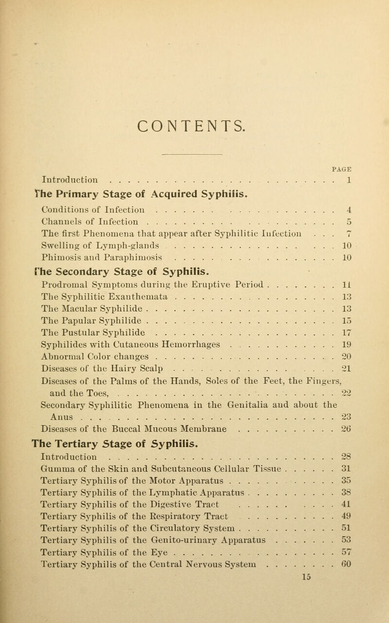 CONTENTS. PAGE Introduction 1 The Primary Stage of Acquired Syphilis. Conditions of Infection 4 Channels of Infection 5 The first Phenomena that appear after Syphilitic Infection ... 7 Swelling of Lymph-glands 10 Phimosis and Paraphimosis 10 The Secondary Stage of Syphilis. Prodromal Symptoms during the Eruptive Period 11 The Syphilitic Exanthemata 13 The Macular Syphilide 13 The Papular Sj^philide 15 The Pustular Syphilide 17 Syphilides with Cutaneous Hemorrhages 19 Abnormal Color changes 20 Diseases of the Hairy Scalp 21 Diseases of the Palms of the Hands, Soles of the Feet, the Fingers, and the Toes, 22 Secondary Syphilitic Phenomena in the Genitalia and about the Anus 23 Diseases of the Buccal Mucous Membrane 26 The Tertiary Stage of Syphilis. Introduction 28 Gumma of the Skin and Subcutaneous Cellular Tissue 31 Tertiary Syphilis of the Motor Apparatus 35 Tertiary Syphilis of the Lymphatic Apparatus 38 Tertiary Syphilis of the Digestive Tract 41 Tertiary Syphilis of the Respiratory Tract 49 Tertiary Syphilis of the Circulatory System 51 Tertiary Syphilis of the Genito-urinary Apparatus 53 Tertiary Syphilis of the Eye 57 Tertiary Syphilis of the Central Nervous System 60