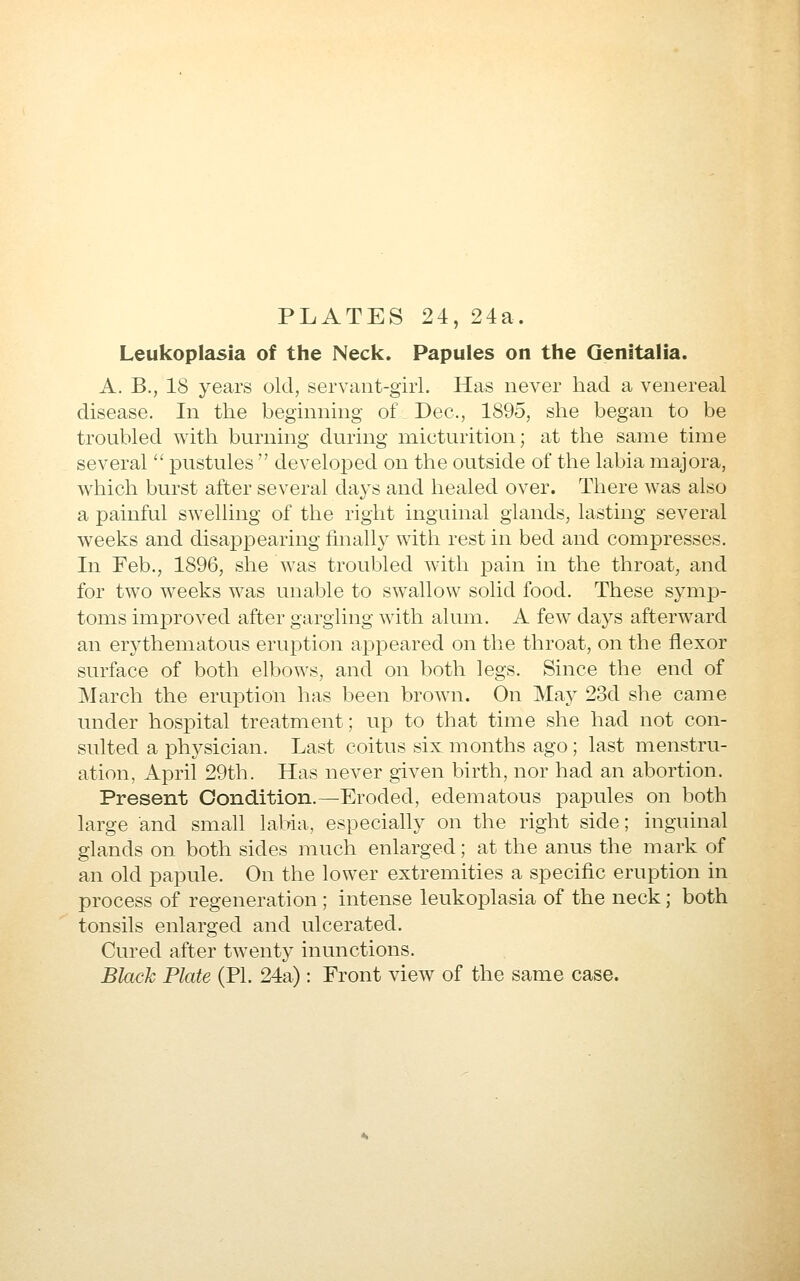 PLATES 24, 24a. Leukoplasia of the Neck. Papules on the Genitalia. A. B., 18 years old, servaiit-giii. Has never bad a venereal disease. In the beginning of Dec, 1895, sbe began to be troubled with burning during micturition; at the same time several  pustules  developed on the outside of the labia majora, which burst after several days and healed over. There was also a painful swelling of the right inguinal glands, lasting several w'eeks and disappearing finally with rest in bed and compresses. In Feb., 1896, she was troubled with pain in the throat, and for two weeks was unable to swallow solid food. These symp- toms improved after gargling with alum, A few days afterward an erj^thematous eruption appeared on the throat, on the flexor surface of both elbows, and on both legs. Since the end of March the eruption has been brown. On May 23d she came under hospital treatment; up to that time she had not con- sulted a physician. Last coitus six months ago ; last menstru- ation, April 29th. Has never given birth, nor had an abortion. Present Condition.—Eroded, edematous papules on both large and small labia, especiaUy on the right side; inguinal glands on both sides much enlarged; at the anus the mark of an old papule. On the lower extremities a specific eruption in process of regeneration ; intense leukoplakia of the neck; both tonsils enlarged and ulcerated. Cured after twenty inunctions. Black Plate (PL 24a) : Front view of the same case.