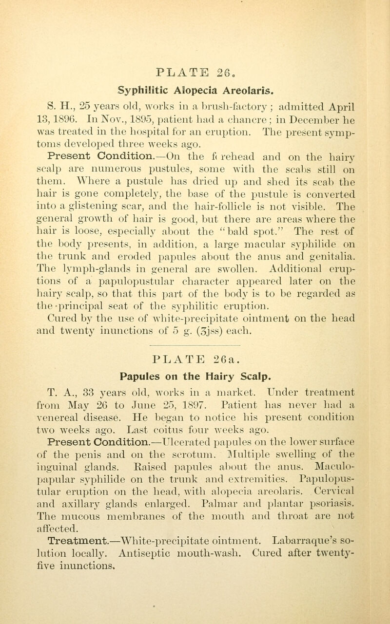 Syphilitic Alopecia Areolaris. S. H., 25 years old, works in a brush-factory ; admitted April 13,1896. In Nov., 1895, patient had a chancre ; in December he was treated in the hospital for an eruption. The present symp- toms developed three weeks ago. Present Condition.—On the f( rehead and on the hairy scalp are numerous pustules, some with the scabs still on them. Where a pustule has dried up and shed its scab the hair is gone completely, the base of the pustule is converted into a ghstening scar, and the hair-follicle is not visible. The general growth of hair is good, but there are areas where the hair is loose, especially about the bald spot. The rest of the body presents, in addition, a large macular Syphilide on the trunk and eroded pajDules about the anus and genitalia. The lymph-glands in general are swollen. Additional erup- tions of a pajDulopustular character appeared later on the hairy scalp, so that this part of the body is to be regarded as the -principal seat of the syphilitic eruption. Cured by the use of white-precipitate ointment on the head and twenty inunctions of 5 g. (3jss) each. PLATE 26a. Papules on tlie Hairy Scalp. T. A., 33 years old, works in a market. Under treatment from May 26 to June 25, 1897. Patient has never had a venereal disease. He began to notice his present condition two weeks ago. Last coitus four weeks ago. Present Condition.—Ulcerated j)apales on the lower surface of the penis and on the scrotum. ]\Iultiple swelling of the inguinal glands. Raised papules about the anus. Maculo- papular Syphilide on the trunk and extremities. Papulopus- tular eruption on the head, with alopecia areolaris. Cervical and axillary glands enlarged. Palmar and plantar psoriasis. The mucous membranes of the mouth and throat are not affected. Treatment.—White-precipitate ointment. Labarraque's so- lution locall3^ Antiseptic mouth-wash. Cured after twenty- five inunctions.