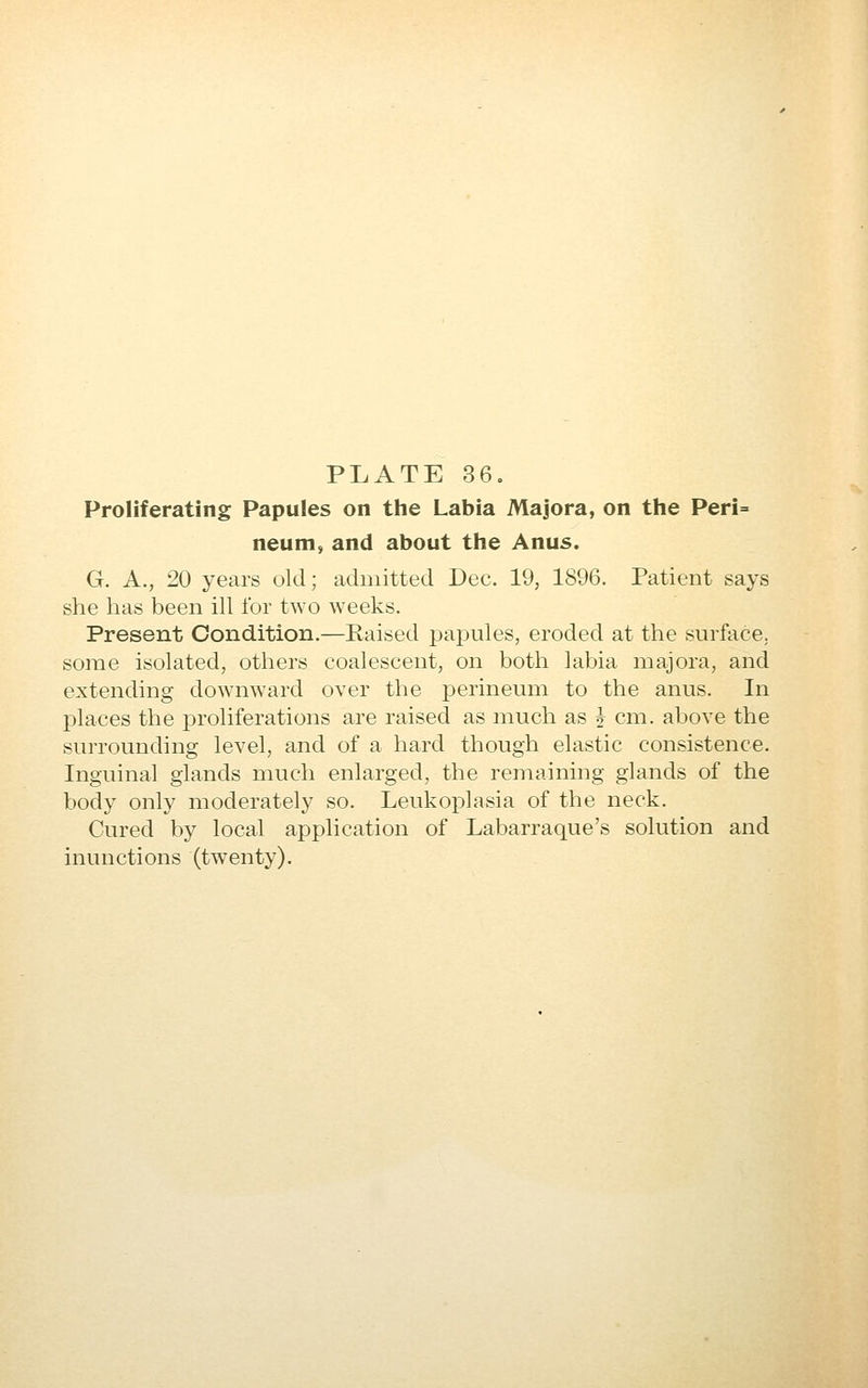 Proliferating Papules on the Labia Majora, on the Peri= neum, and about the Anus. G. A., 20 years old; admitted Dec. 19, 1896. Patient says she has been ill for two weeks. Present Condition.—Raised papules, eroded at the surface, some isolated, others coalescent, on both labia majora, and extending downward over the perineum to the anus. In places the proliferations are raised as mucli as J cm. above the surrounding level, and of a hard though elastic consistence. Inguinal glands much enlarged, the remaining glands of the body only moderately so. Leukoplasia of the neck. Cured by local application of Labarraque's solution and inunctions (twenty).