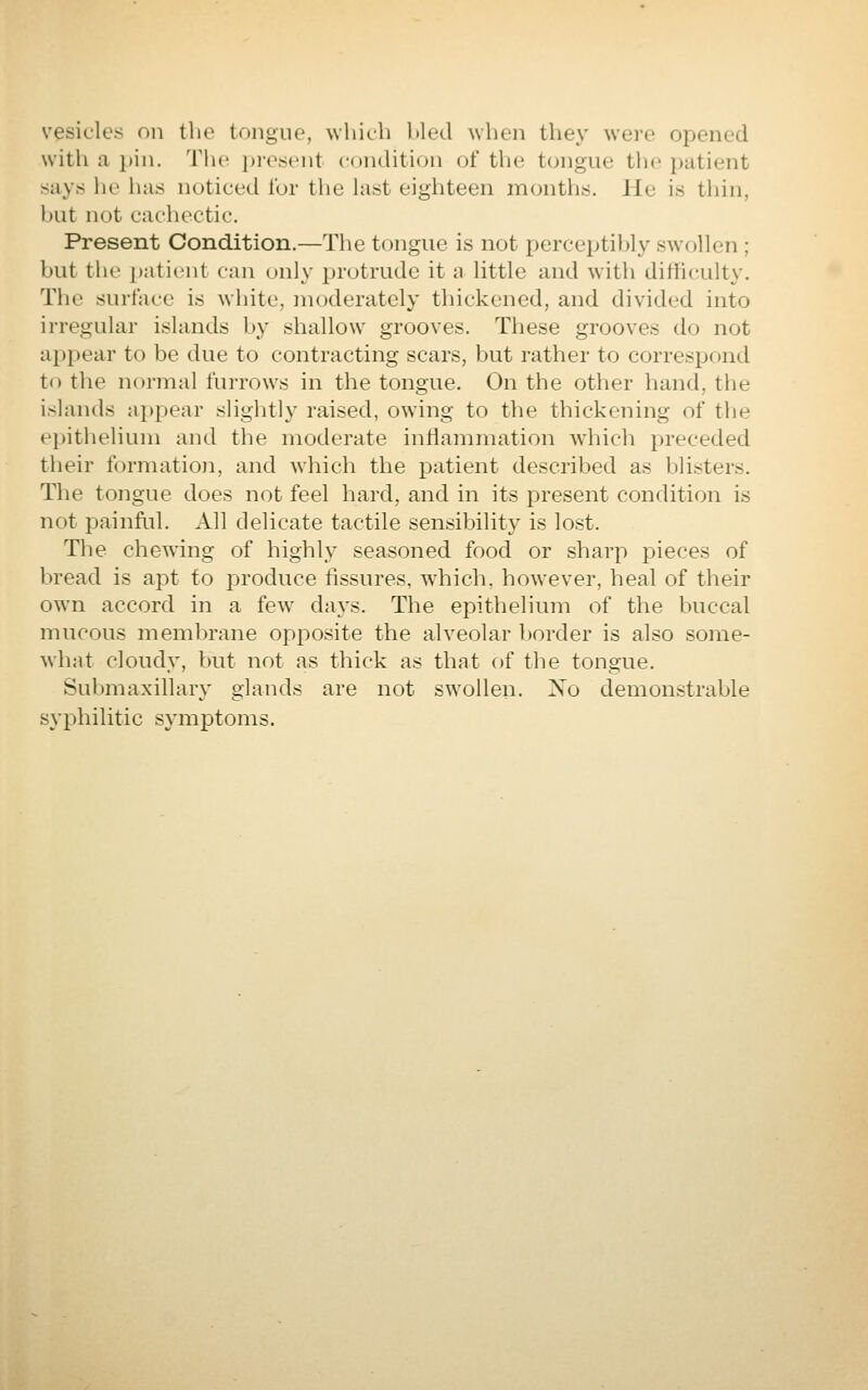 vesicles on the tongue, which hied when they were opened with a pin. The i>resent condition of the tongue tin; patient says he has noticed for the last eighteen months. He is thin, hut not cachectic. Present Condition.—The tongue is not perceptil)ly swollen ; but the patient can only protrude it a little and with difficulty. The surface is white, moderately thickened, and divided into irregular islands hy shallow grooves. These grooves do not appear to be due to contracting scars, but rather to correspond to the normal furrows in the tongue. On the other hand, the islands appear slightly raised, owing to the thickening of tlie epithelium and the moderate iniiammation which preceded their formation, and which the patient described as blisters. The tongue does not feel hard, and in its present condition is not painful. All delicate tactile sensibility is lost. The chewing of highly seasoned food or sharp pieces of bread is apt to produce fissures, which, however, heal of their own accord in a few days. The epithelium of the buccal mucous membrane opposite the alveolar border is also some- what cloudy, but not as thick as that of the tongue. Submaxillary glands are not swollen. Xo demonstrable syphilitic symptoms.