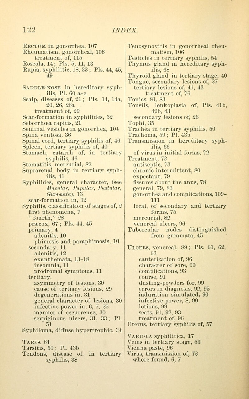 Eectum in gonorrhea, 107 Eheumatism, gonorrheal, 106 treatment of, 115 Eoseola, 14; Pis. 5, 11, 13 Eupia, syphilitic, 18, 33 ; Pis. 44, 45, 49 Saddle-nose in hereditary syph- ilis, PL 60 a-e Scalp, diseases of, 21; Pis. 14, 14a, 20, 26, 26a treatment of, 29 Scai'-formation in syphilides, 32 Seborrhoea capitis, 21 Seminal vesicles in gonorrhea, 104 Spina ventosa, 36 Spinal cord, tertiary syphilis of, 46 Spleen, tertiary syphilis of, 40 Stomach, catarrh of, in tertiary syphilis, 46 Stomatitis, mercurial, 82 Suprarenal body in tertiary syph- ilis, 41 Syphilides, general character, (see Macular, Papular, Pustular, Gurnmata), 13 scar-formation in, 32 Syphilis, classification of stages of, 2 first phenomena, 7 fourth, 28 praecox, 67 ; Pis. 44, 45 primary, 4 adenitis, 10 phimosis and paraphimosis, 10 secondary, 11 adenitis, 12 exanthemata, 13-18 insomnia, 11 prodromal symptoms, 11 tertiary, asymmetry of lesions, 30 cause of tertiary lesions, 29 degenerations in, 31 general character of lesions, 30 infective power in, 6, 7, 25 manner of occurrence, 30 serpiginous ulcers, 31, 33; PL 51 Syphiloma, diflPuse hypertrophic, 34 Tabes, 64 Tarsitis, 59 ; PL 43b Tendons, disease of, in tertiary syphilis, 38 Tenosynovitis in gonorrheal rheu- matism, 106 Testicles in tertiary syphilis, 54 Thymus gland in hereditary syph- ilis, 68 Thyroid gland in tertiary stage, 40 Tongue, secondary lesions of, 27 tertiary lesions of, 41, 43 treatment of, 76 Tonics, 81, 83 Tonsils, leukoplasia of. Pis. 41b, 42b, 43 secondary lesions of, 26 Tophi, 35 Trachea in tertiary syphilis, 50 Trachoma, 59; PL 43b Transmission in hereditary syph- ilis, 66 of virus in initial forms, 72 Treatment, 72 antiseptic, 73 chronic intermittent, 80 expectant, 79 fissures about the anus, 78 general, 79, 83 gonorrhea and complications, 109- 111 local, of secondary and tertiary forms, 75 mercurial, 82 venereal ulcers, 96 Tubercular nodes distinguished from gummata, 45 Ulcers, venereal, 89; Pis. 61, 62, 63 cauterization of, 96 character of sore, 90 • complications, 93 course, 91 dusting-powders for, 99 errors in diagnosis, 92, 95 induration simulated, 90 infective power, 8, 90 lotions, 99 seats, 91, 92, 93 treatment of, 96 Uterus, tertiary syphilis of, 57 Variola syphilitica, 17 Veins in tertiary stage, 53 Vienna paste, 96 Virus, transmission of, 72 where found, 6, 7