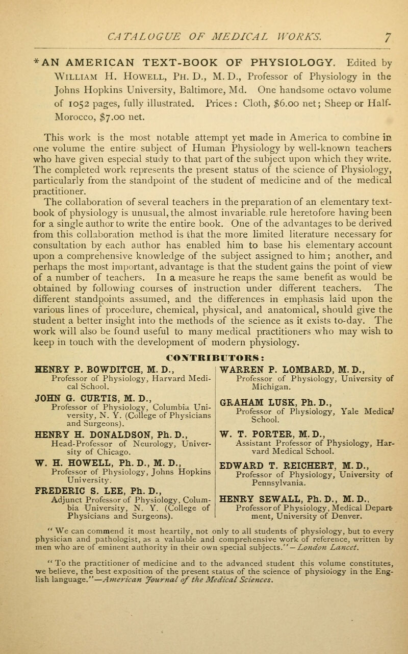 *AN AMERICAN TEXT-BOOK OF PHYSIOLOGY. Edited by William H. Howell, Ph. D., M. D., Professor of Physiology in the Johns Hopkins University, Baltimore, Md. One handsome octavo volume of 1052 pages, fully illustrated. Prices : Cloth, $6.00 net; Sheep or Half- Morocco, $7.00 net. This work is the most notable attempt yet made in America to combine in one volume the entire subject of Human Physiology by well-known teachers who have given especial study to that part of the subject upon which they write. The completed work represents the present status of the science of Physiology, particularly from the standpoint of the student of medicine and of the medical practitioner. The collaboration of several teachers in the preparation of an elementary text- book of physiology is unusual, the almost invariable rule heretofore having been for a single author to write the entire book. One of the advantages to be derived from this collaboration method is that the more limited literature necessary for consultation by each author has enabled him to base his elementary account upon a comprehensive knowledge of the subject assigned to him; another, and perhaps the most important, advantage is that the student gains the point of view of a number of teachers. In a measure he reaps the same benefit as would be obtained by following courses of instruction under different teachers. The different standpoints assumed, and the differences in emphasis laid upon the various lines of procedure, chemical, physical, and anatomical, should give the student a better insight into the methods of the science as it exists to-day. The work will also be found useful to many medical practitioners who may wish to keep in touch with the development of modern physiology. CO JTTRIBIJTORS: HENRY P. BOWDITCH, M. D., WARREN P. LOMBARD, M. D., Professor of Physiology, Harvard Medi- cal School. JOHN G. CURTIS, M. D., Professor of Physiology, Columbia Uni- versity, N. Y. (College of Physicians and Surgeons). HENRY H. DONALDSON, Ph.D., Head-Professor of Neurology, Univer- sity of Chicago. W. H. HOWELL, Ph.D., M. D., Professor of Physiology, Johns Hopkins University'. FREDERIC S. LEE, Ph. D., Adjunct Professor of Physiology, Colum- bia University, N. Y. (College of Physicians and Surgeons). Professor of Physiology, University of Michigan. GRAHAM LUSK. Ph.D., Professor of Physiology, Yale Medicaf School. W. T. PORTER, M.D., Assistant Professor of Physiology, Har<= vard Medical School. EDWARD T. REICHERT, M.D., Professor of Physiology, University of Pennsylvania. HENRY SEW ALL, Ph.D., M. D.. Professor of Physiology, Medical Depart- ment, University of Denver.  We can commend it most heartily, not only to all students of physiology, but to every physician and pathologist, as a valuable and comprehensive work of reference, written by men who are of eminent authority in their own special subjects. —Z<?«^(7« Lancet.  To the practitioner of medicine and to the advanced student this volume constitutes, we believe, the best exposition of the present status of the science of physiology in the Eng- lish language.—American Journal of the Medical Sciences.