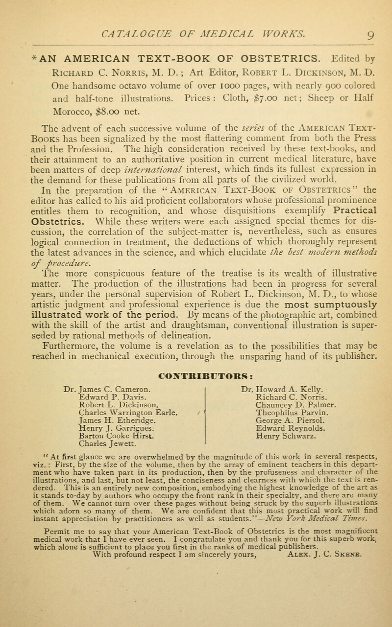 *AN AMERICAN TEXT-BOOK OF OBSTETRICS. Edited by Richard C. Norris, M. D. ; Art Editor, Robert L. Dickinson, M. D. One handsome octavo volume of over looo pages, with nearly 900 colored and half-tone illustrations. Prices : Cloth, $7.00 net; Sheep or Half Morocco, $8.00 net. The advent of each successive volume of the series of the American Text- Books has been signalized by the most flattering comment from both the Press and the Profession. The high consideration received by these text-books, and their attainment to an authoritative position in current medical literature, have been matters of deep international interest, which finds its fullest expression in the demand for these publications from all parts of the civilized world. In the preparation of the American Text-Book of Obstetrics the editor has called to his aid proficient collaborators whose professional prominence entitles them to recognition, and whose disquisitions exemplify Practical Obstetrics. While these %^T:iters were each assigned special themes for dis- cussion, the correlation of the subject-matter is, nevertheless, such as ensures logical connection in treatment, the deductions of which thoroughly represent the latest advances in the science, and which elucidate the best modern methods of procedure. The more conspicuous feature of the treatise is its wealth of illustrative matter. The production of the illustrations had been in progress for several years, under the personal supervision of Robert L. Dickinson, M. D., to whose artistic judgment and professional experience is due the most sumptuously illustrated work of the period. By means of the photographic art, combined with the skill of the arüst and draughtsman, conventional illustration is super- seded by rational methods of delineation. Furthermore, the volume is a revelation as to the possibilities that may be reached in mechanical execution, through the unsparing hand of its publisher. COXTRIBUTORS: Dr. James C. Cameron. Edward P. Davis. Robert L. Dickinson. Charles Warrington Earle. James H. Etheridge. Henrj- J. Garrigues. Barton Cooke Hirst. Charles Jewett. Dr. Howard A. Kelly. Richard C. Norris. Chauncey D. Palmer. Theophilus Parvin. George A. Piersol. Edward Reynolds. Henry Schwarz.  At first glance we are overwhelmed by the magnitude of this work in several respects, viz. : First, by the size of the volume, then by the array of eminent teachers in this depart- ment who have taken part in its production, then by the profuseness and character of the illustrations, and last, but not least, the conciseness and clearness with which the text is ren- dered. This is an entirely new composition, embodying the highest knowledge of the art as it stands to-day by authors who occupy the front rank in their specialty, and there are many of them. We cannot turn over these pages without being struck by the superb illustrations which adorn so many of them. We are confident that this most practical work will find instant appreciation by practitioners as well as students.—New York Medical Times. Permit me to say that your American Text-Book of Obstetrics is the most magnificent medical work that 1 have ever seen. I congratulate you and thank you for this superb work; which alone is sufficient to place you first in the ranks of medical publishers. With profound respect I am sincerely yours, Alex. J. C. Skene.