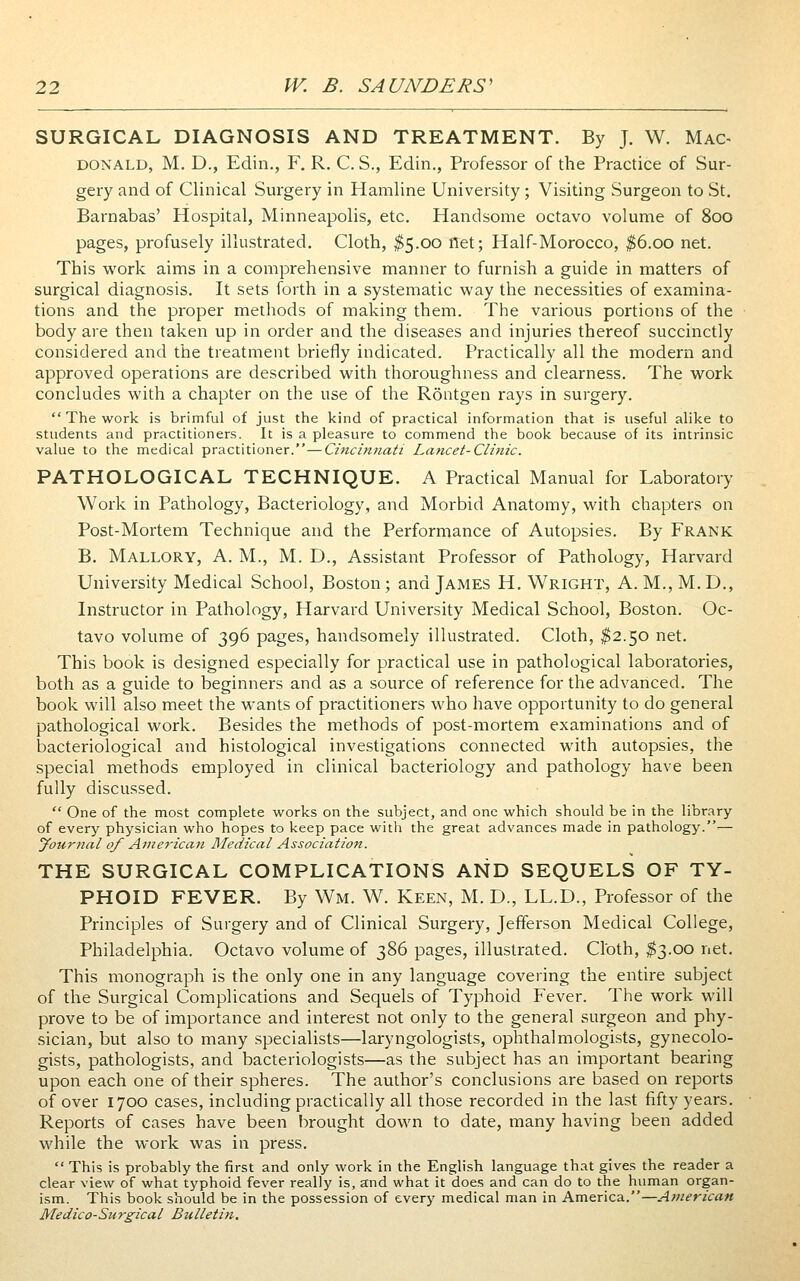 SURGICAL DIAGNOSIS AND TREATMENT. By J. W. Mac^ DONALD, M. D., Edin., F. R. C. S., Edin., Professor of the Practice of Sur- gery and of Clinical Surgery in Hamline University ; Visiting Surgeon to St. Barnabas' Hospital, Minneapolis, etc. Handsome octavo volume of 800 pages, profusely illustrated. Cloth, ^5.00 net; Half-Morocco, ^6.00 net. This work aims in a comprehensive manner to furnish a guide in matters of surgical diagnosis. It sets forth in a systematic way the necessities of examina- tions and the proper methods of making them. The various portions of the body are then taken up in order and the diseases and injuries thereof succinctly considered and the treatment briefly indicated. Practically all the modern and approved operations are described with thoroughness and clearness. The work concludes with a chapter on the use of the Röntgen rays in surgery.  The work is brimful of just the kind of practical information that is useful alike to students and practitioners. It is a pleasure to commend the book because of its intrinsic value to the medical practitioner.—Cincinnati Laticet-Clinic. PATHOLOGICAL TECHNIQUE. A Practical Manual for Laboratory Work in Pathology, Bacteriology, and Morbid Anatomy, with chapters on Post-Mortem Technique and the Performance of Autopsies. By Frank B. Mallory, a. M., M. D., Assistant Professor of Pathology, Harvard University Medical School, Boston; and James H. Wright, A.M., M.D., Instructor in Pathology, Harvard University Medical School, Boston. Oc- tavo volume of 396 pages, handsomely illustrated. Cloth, ^2.50 net. This book is designed especially for practical use in pathological laboratories, both as a guide to beginners and as a source of reference for the advanced. The book will also meet the wants of practitioners who have opportunity to do general pathological work. Besides the methods of post-mortem examinations and of bacteriological and histological investigations connected with autopsies, the special methods employed in clinical bacteriology and pathology have been fully discussed.  One of the most complete works on the subject, and one which should be in the library of every physician who hopes to keep pace with the great advances made in pathology.— yournal of Aniei'ican Medical Association. THE SURGICAL COMPLICATIONS AND SEQUELS OF TY- PHOID FEVER. By Wm. W. Keen, M. D., LL.D., Professor of the Principles of Surgery and of Clinical Surgery, Jefferson Medical College, Philadelphia. Octavo volume of 386 pages, illustrated. Cloth, ^3.00 net. This monograph is the only one in any language covering the entire subject of the Surgical Complications and Sequels of Typhoid Fever. The work will prove to be of importance and interest not only to the general surgeon and phy- sician, but also to many .specialists—laryngologists, ophthalmologists, gynecolo- gists, pathologists, and bacteriologists—as the subject has an important bearing upon each one of their spheres. The author's conclusions are based on reports of over 1700 cases, including practically all those recorded in the last fifty years. Reports of cases have been brought down to date, many having been added while the work was in press.  This is probably the first and only work in the English language that gives the reader a clear view of what typhoid fever really is, and what it does and can do to the human organ- ism. This book should be in the possession of every medical man in America.—American Medico-Surgical Bulletin.