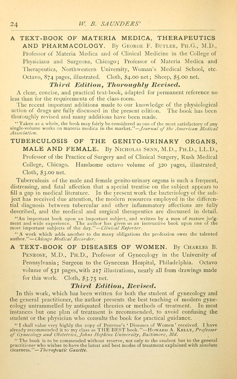 A TEXT-BOOK OF MATERIA MEDICA, THERAPEUTICS AND PHARMACOLOGY. By George F. Butler, Ph.G., M.D., Professor of Materia Medica and of Clinical Medicine in the College of Physicians and Surgeons, Chicago; Professor of Materia Medica and Therapeutics, Northwestern University, Woman's Medical School, etc. Octavo, 874 pages, illustrated. Cloth, ^4.00 net; Sheep, ^5.00 net. Third Editiofi, Thoroughly Revised. A clear, concise, and practical text-book, adapted for permanent reference no less than for the requirements of the class-room. The recent important additions made to our knowledge of the physiological action of drugs are fully discussed in the present edition. The book has been thoroughly revised and many additions have been made. Taken as a whole, the book may fairly be considered as one of the most satisfactory of any single-volume works on materia medica in the inarkcx..—Journal of the American Medical Association. TUBERCULOSIS OF THE GENITO-URINARY ORGANS, MALE AND FEMALE. By Nicholas Senn, M.D., Ph.D., LL.D., Professor of the Practice of Surgery and of Clinical Surgery, Rush Medical College, Chicago. Handsome octavo volume of 320 pages, illustrated^ Cloth, ^3.00 net. Tuberculosis of the male and female genito-urinary organs is such a frequent, distressing, and fatal affection that a special treatise on the subject appears to fill a gap in medical literature. In the present work the bacteriology of the sub- ject has received due attention, the modern resources employed in the differen- tial diagnosis between tubercular and other inflammatory affections are fully described, and the medical and surgical therapeutics are discussed in detail. An important book upon an important subject, and written by a man of mature judg- ment and wide experience. The author has given us an instructive book upon one of the most important subjects of the day.—Clinical Reporter. A work which adds another to the many obligations the profession owes the talented author.—Chicago Medical Recorder. A TEXT-BOOK OF DISEASES OF WOMEN. By Charles B. Penrose, M.D., Ph.D., Professor of Gynecology in the University of Pennsylvania; Surgeon to the Gynecean Hospital, Philadelphia. Octavo volume of 531 pages, with 217 illustrations, nearly all from drawings made for this work. Cloth, ^3.75 net. Third Edition, Revised, In this work, which has been written for both the student of gynecology and the general practitioner, the author presents the best teaching of modern gyne- cology untrammelled by antiquated theories or methods of treatment. In most instances but one plan of treatment is recommended, to avoid confusing the student or the physician who consults the book for practical guidance.  I shall value very highly the copy of Penrose's ' Diseases of Women' received. I have already recommended it to my class as THE BEST book.—Howard A. Kelly, Professor of Gynecology and Obstetrics, Johns Hopkins University, Baltimore, Md. The book is to be commended without reserve, not only to the student but to the general practitioner who wishes to have the latest and best modes of treatment explained with absolute clearness.— Therapeutic Gazette.