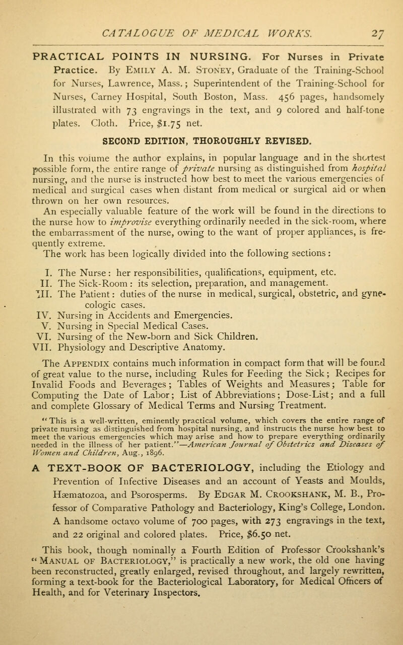PRACTICAL POINTS IN NURSING. For Nurses in Private Practice. By Emily A. M. Stoney, Graduate of the Training-School for Nurses, Lawrence, Mass.; Superintendent of the Training-School for Nurses, Carney Hospital, South Boston, Mass. 456 pages, handsomely illustrated with 73 engravings in the text, and 9 colored and half-tone plates. Cloth, Price, ^1.75 net. SECOND EDITION, THOROUGHLY REVISED. In this volume the author explains, in popular language and in the shortest possible form, the entire range oi private nursing as distinguished from hospital nursing, and the nurse is instructed how best to meet the various emergencies of medical and surgical cases when distant from medical or surgical aid or when thrown on her own resources. An especially valuable feature of the work will be found in the directions to the nurse how to improvise everything ordinarily needed in the sick-room, where the embarrassment of the nurse, owing to the want of proper appliances, is fre- quently extreme. The work has been logically divided into the following sections: I. The Nurse : her responsibilities, qualifications, equipment, etc. II. The Sick-Room: its selection, preparation, and management. III. The Patient: duties of the nurse in medical, surgical, obstetric, and gyne- cologic cases. IV. Nursing in Accidents and Emergencies. V. Nursing in Special Medical Cases, VI. Nursing of the New-born and Sick Children. VII. Physiology and Descriptive Anatomy. The Appendix contains much information in compact form that will be found of great value to the nurse, including Rules for Feeding the Sick; Recipes for Invalid Foods and Beverages ; Tables of Weights and Measures; Table for Computing the Date of Labor; List of Abbreviations; Dose-List; and a full and complete Glossary of Medical Terms and Nursing Treatment. This is a well-written, eminently practical volume, which covers the entire range of private nursing as distinguished from hospital nursing, and instructs the nurse how best to meet the various emergencies which may arise and how to prepare everything ordinarily needed in the illness of her patient.—American Journal of Obstetrics and Diseases of Women and Children, Aug., 1896. A TEXT-BOOK OF BACTERIOLOGY, including the Etiology and Prevention of Infective Diseases and an account of Yeasts and Moulds, Haematozoa, and Psorosperms. By Edgar M. Crookshank, M. B., Pro- fessor of Comparative Pathology and Bacteriology, King's College, London. A handsome octavo volume of 700 pages, with 273 engravings in the text, and 22 original and colored plates. Price, $6.50 net. This book, though nominally a Fourth Edition of Professor Crookshank's  Manual of Bacteriology, is practically a new work, the old one having been reconstructed, greatly enlarged, revised throughout, and largely rewritten, forming a text-book for the Bacteriological Laboratory, for Medical Ofticers of Health, and for Veterinary Inspectors.