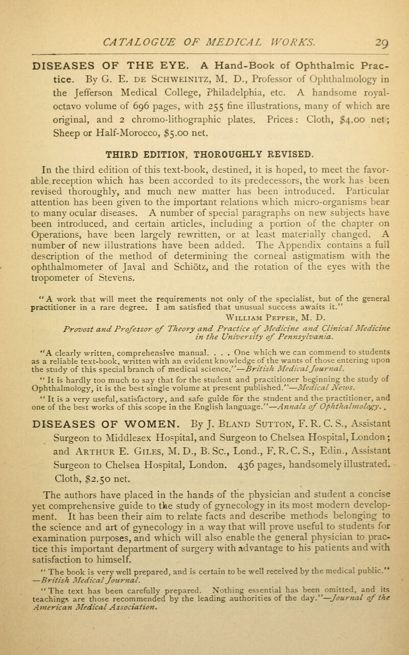 DISEASES OF THE EYE. A Hand-Book of Ophthalmic Prac- tice. By G. E. DE SCHWEINITZ, M. D., Professor of Ophthalmology in the Jefferson Medical College, Philadelphia, etc. A handsome royal- octavo volume of 696 pages, with 255 fine illustrations, many of which are original, and 2 chromo-lithographic plates. Prices: Cloth, $4,00 net; Sheep or Half-Morocco, 35-00 net, THIRD EDITION, THOROUGHLY REVISED. In the third edition of this text-book, destined, it is hoped, to meet the favor- able reception which has been accorded to its predecessors, the work has been revised thoroughly, and much new matter has been introduced. Particular attention has been given to the important relations which micro-organisms bear to many ocular diseases. A number of special paragraphs on new subjects have been introduced, and certain articles, including a portion of the chapter on Operations, have been largely rewritten, or at least materially changed. A number of new illustrations have been added. The Appendix contains a full description of the method of determining the corneal astigmatism with the ophthalmometer of Javal and Schiötz, and the rotation of the eyes with the tropometer of Stevens. A work that will meet the requirements not only of the specialist, but of the general practitioner in a rare degree. I am satisfied that unusual success awaits it. William Pepper, M. D. Provost and Professor of Theory and Practice of Medicine and Clinical Medicine in the University of Pennsylvania. A clearly written, comprehensive manual. . . . One which we can commend to students as a reliable text-book, written with an evident knowledge of the wants of those entering upon the study of this special branch of medical science.—British MedicalJour?ial.  It is hardly too much to saj^ that for the student and practitioner beginning the studj' of Ophthalmology, it is the best single volume at present published.—Medical News.  It is a verj' useful, satisfactory, and safe guide for the student and the practitioner, and one of the best works of this scope in the English language.—Afinals of Ophthalmology.. DISEASES OF WOMEN. By J. Bland Sutton, F. R. C. S., Assistant Surgeon to Middlesex Hospital, and Surgeon to Chelsea Hospital, London; and Arthur E. Giles, M. D., B. Sc, Lond., F.R.C. S., Edin., Assistant Surgeon to Chelsea Hospital, London. 436 pages, handsomely illustrated. Cloth, ^2.50 net. The authors have placed in the hands of the physician and student a concise yet comprehensive guide to the study of gynecology in its most modern develop- ment. It has been their aim to relate facts and describe methods belonging to the science and art of gynecolog}' in a way that will prove useful to students for examination purposes, and which will also enable the general physician to prac- tice this important department of surgery with advantage to his patients and with satisfaction to himself.  The book is very well prepared, and is certain tobe well received by the medical public. —British Medical Journal. The text has been carefully prepared. Nothing essential has been omitted, and its teachings are those recommended by the leading authorities of the daiy.—Journal of the American Medical Association.