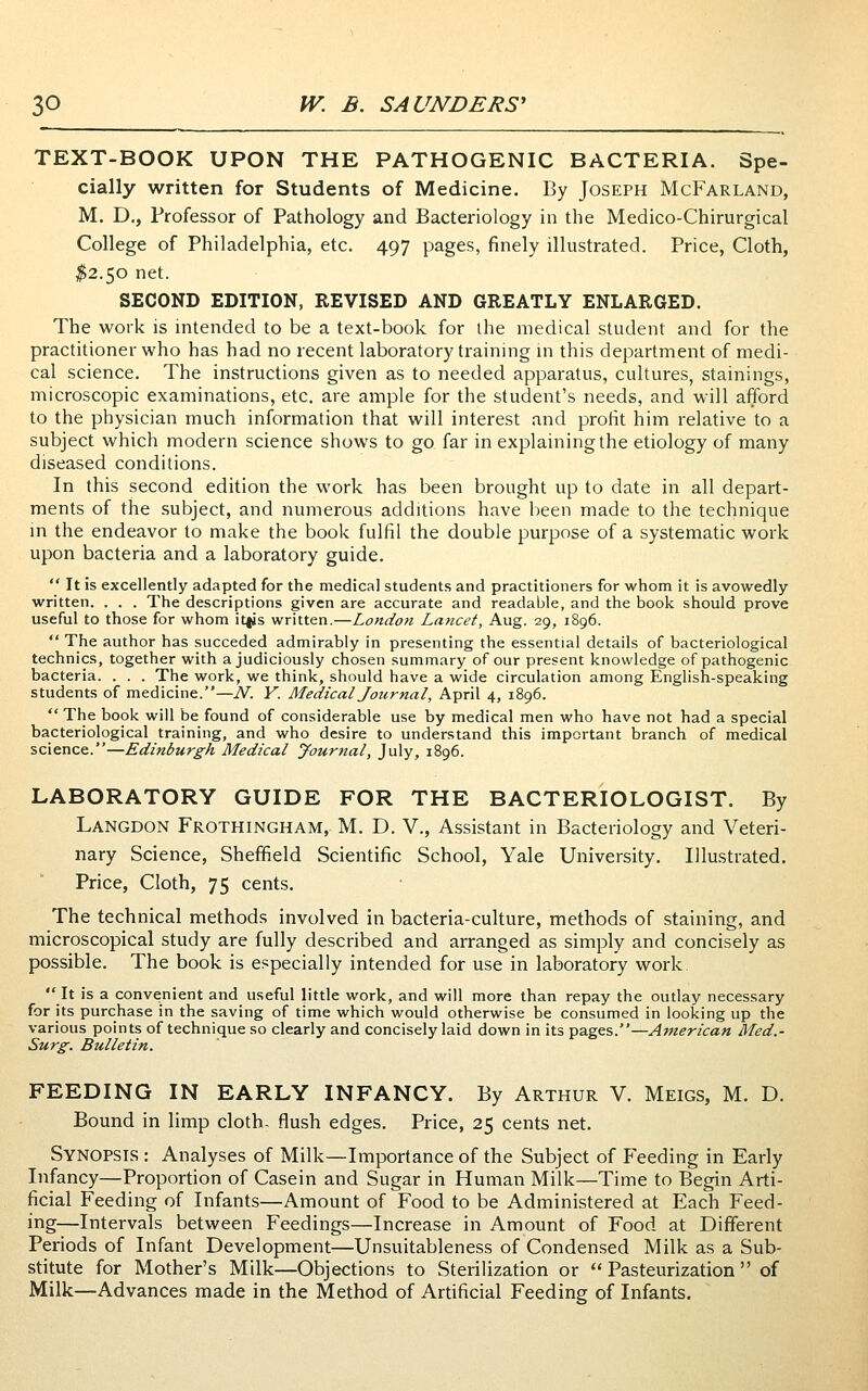 TEXT-BOOK UPON THE PATHOGENIC BACTERIA. Spe- cially written for Students of Medicine. By Joseph McFarland, M. D., Professor of Pathology and Bacteriology in the Medico-Chirurgical College of Philadelphia, etc. 497 pages, finely illustrated. Price, Cloth, ;^2.5o net. SECOND EDITION, REVISED AND GREATLY ENLARGED. The work is intended to be a text-book for the medical student and for the practitioner who has had no recent laboratory training m this department of medi- cal science. The instructions given as to needed apparatus, cultures, stainings, microscopic examinations, etc. are ample for the student's needs, and will afford to the physician much information that will interest and profit him relative to a subject which modern science shows to go far in explaining the etiology of many diseased conditions. In this second edition the work has been brought up to date in all depart- ments of the subject, and numerous additions have been made to the technique m the endeavor to make the book fulfil the double purpose of a systematic work upon bacteria and a laboratory guide.  It is excellently adapted for the medical students and practitioners for whom it is avowedly written. . . . The descriptions given are accurate and readable, and the book should prove useful to those for whom itfjs written.—London Lancet, Aug. 29, 1896.  The author has succeded admirably in presenting the essential details of bacteriological technics, together with a judiciously chosen summary of our present knowledge of pathogenic bacteria. . . . The work, we think, should have a wide circulation among English-speaking students of medicine.—N. Y. Medical Journal, April 4, 1896.  The book will be found of considerable use by medical men who have not had a special bacteriological training, and who desire to understand this important branch of medical science.—Edinburgh Medical Journal, July, 1896. LABORATORY GUIDE FOR THE BACTERIOLOGIST. By Langdon Frothingham, M. D. V., Assistant in Bacteriology and Veteri- nary Science, Sheffield Scientific School, Yale University. Illustrated. Price, Cloth, 75 cents. The technical methods involved in bacteria-culture, methods of staining, and microscopical study are fully described and arranged as simply and concisely as possible. The book is especially intended for use in laboratory work. It is a convenient and useful little work, and will more than repay the outlay necessary for its purchase in the saving of time which would otherwise be consumed in looking up the various points of technique so clearly and concisely laid down in its pages.—American Med.- Surg. Bulletin. FEEDING IN EARLY INFANCY. By Arthur V. Meigs, M. D. Bound in limp cloth, flush edges. Price, 25 cents net. Synopsis : Analyses of Milk—Importance of the Subject of Feeding in Early Infancy—Proportion of Casein and Sugar in Human Milk—Time to Begin Arti- ficial Feeding of Infants—Amount of Food to be Administered at Each Feed- ing—Intervals between Feedings—Increase in Amount of Food at Different Periods of Infant Development—Unsuitableness of Condensed Milk as a Sub- stitute for Mother's Milk—Objections to Sterilizadon or  Pasteurization  of Milk—Advances made in the Method of Artificial Feeding of Infants.