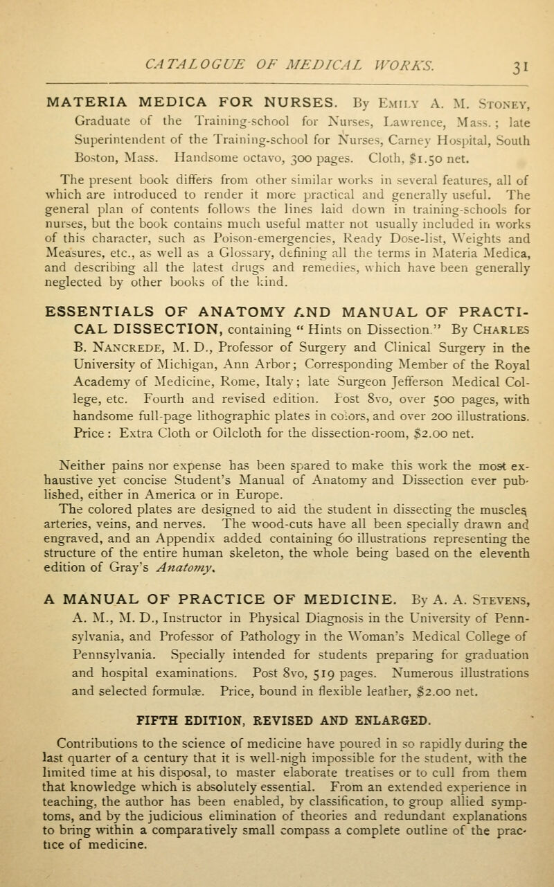 MATERIA MEDICA FOR NURSES. By Emily A. M. Stoney, Graduate of the Training-school for Nurses, Lawrence, Mass.; late Superintendent of the Training-school for Nurses, Carney Hospital, South Boston, Mass. Handsome octavo, 300 pages. Cloth, $1.50 net. The present book differs from other similar works in several features, all of which are introduced to render it more practical and generally useful. The general plan of contents follows the lines laid down in training-schools for nurses, but the book contains much useful matter not usually included in works of this character, such as Poison-emergencies, Ready Dose-list, Weights and Measures, etc., as well as a Glossary, defining all the terms in Materia Medica, and describing all the latest drugs and remedies, which have been generally neglected by other books of the kind. ESSENTIALS OF ANATOMY AND MANUAL OF PRACTI- CAL DISSECTION, containing  Hints on Dissection  By Charles B. Nan'CREDE, ^L D., Professor of Surgery and Clinical Surgery' in the University of Michigan, Ann Arbor; Corresponding Member of the Royal Academy of Medicine, Rome, Italy; late Surgeon Jefferson Medical Col- lege, etc. Fourth and revised edition. Post 8vo, over 500 pages, with handsome full-page lithographic plates in colors, and over 200 illustrations. Price : Extra Cloth or Oilcloth for the dissection-room, S2.00 net. Neither pains nor expense has been spared to make this work the most ex- haustive yet concise Student's Manual of Anatomy and Dissection ever pub- lished, either in America or in Europe. The colored plates are designed to aid the student in dissecting the muscle^ arteries, veins, and nerves. The wood-cuts have all been specially drawn and engraved, and an Appendix added containing 60 illustrations representing the structure of the entire human skeleton, the whole being based on the eleventh edition of Gray's AnatomVs A MANUAL OF PRACTICE OF MEDICINE. By A. A. Stevens, A. ^L, ^L D., Instructor in Physical Diagnosis in the University of Penn- sylvania, and Professor of Pathology in the ^Voman■s Medical College of Pennsylvania. Specially intended for students preparing for graduation and hospital examinations. Post 8vo, 519 pages. Numerous illustrations and selected formulae. Price, bound in flexible leather, $2.00 net. FIFTH EDITION, REVISED AND ENLARGED. Contributions to the science of medicine have poured in so rapidly during the last quarter of a century that it is well-nigh impossible for the student, with the limited time at his disposal, to master elaborate treatises or to cull from them that knowledge which is absolutely essential. From an extended experience in teaching, the author has been enabled, by classification, to group allied symp- toms, and by the judicious elimination of theories and redundant explanations to bring within a comparatively small compass a complete outline of the prac- tice of medicine.