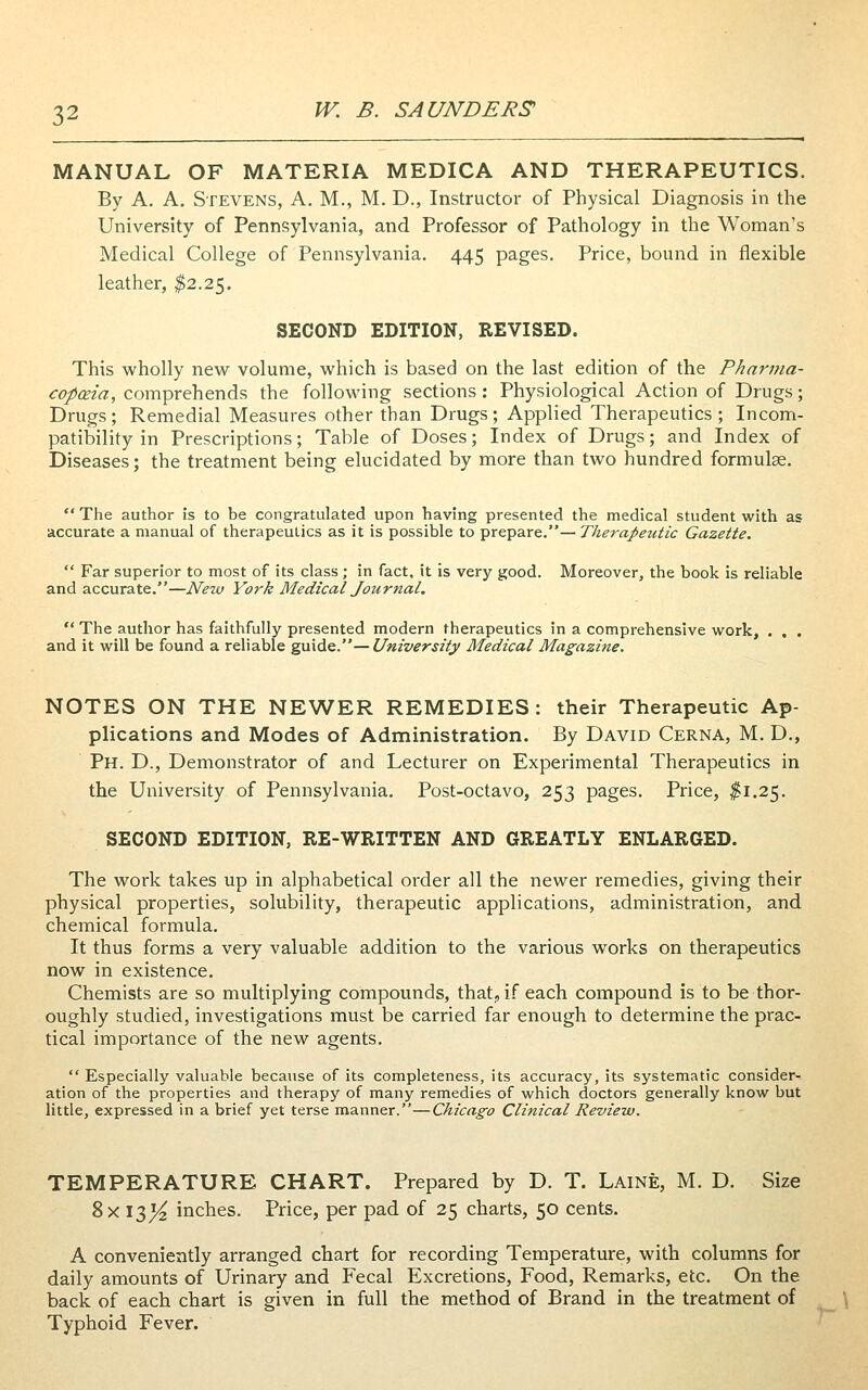 MANUAL OF MATERIA MEDICA AND THERAPEUTICS. By A. A. Stevens, A. M., M. D., Instructor of Physical Diagnosis in the University of Pennsylvania, and Professor of Pathology in the Woman's Medical College of Pennsylvania. 445 pages. Price, bound in flexible leather, ^2.25. SECOND EDITION, REVISED. This wholly new volume, which is based on the last edition of the Pharma- copceia, comprehends the following sections : Physiological Action of Drugs; Drugs; Remedial Measures other than Drugs; Applied Therapeutics ; Incom- patibility in Prescriptions; Table of Doses; Index of Drugs; and Index of Diseases; the treatment being elucidated by more than two hundred formulae. *' The author is to be congratulated upon having presented the medical student with as accurate a manual of therapeutics as it is possible to prepare.— Therapeutic Gazette.  Far superior to most of its class ; in fact, it is very good. Moreover, the book is reliable and accurate.—New York Medical Journal.  The author has faithfully presented modern therapeutics in a comprehensive work, . , . and it will be found a reliable guide.—University Medical Magazine. NOTES ON THE NEWER REMEDIES: their Therapeutic Ap- plications and Modes of Administration. By David Cerna, M. D., Ph. D., Demonstrator of and Lecturer on Experimental Therapeutics in the University of Pennsylvania, Post-octavo, 253 pages. Price, j^i.25. SECOND EDITION, RE-WRITTEN AND GREATLY ENLARGED. The work takes up in alphabetical order all the newer remedies, giving their physical properties, solubility, therapeutic applications, administration, and chemical formula. It thus forms a very valuable addition to the various works on therapeutics now in existence. Chemists are so multiplying compounds, that, if each compound is to be thor- oughly studied, investigations must be carried far enough to determine the prac- tical importance of the new agents.  Especially valuable because of its completeness, its accuracy, its systematic consider- ation of the properties and therapy of many remedies of which doctors generally know but little, expressed in a brief yet terse manner.—Chicago Clinical Review. TEMPERATURE CHART. Prepared by D. T. Laine, M. D. Size 8x 13^ inches. Price, per pad of 25 charts, 50 cents. A conveniently arranged chart for recording Temperature, with columns for daily amounts of Urinary and Fecal Excretions, Food, Remarks, etc. On the back of each chart is given in full the method of Brand in the treatment of Typhoid Fever.