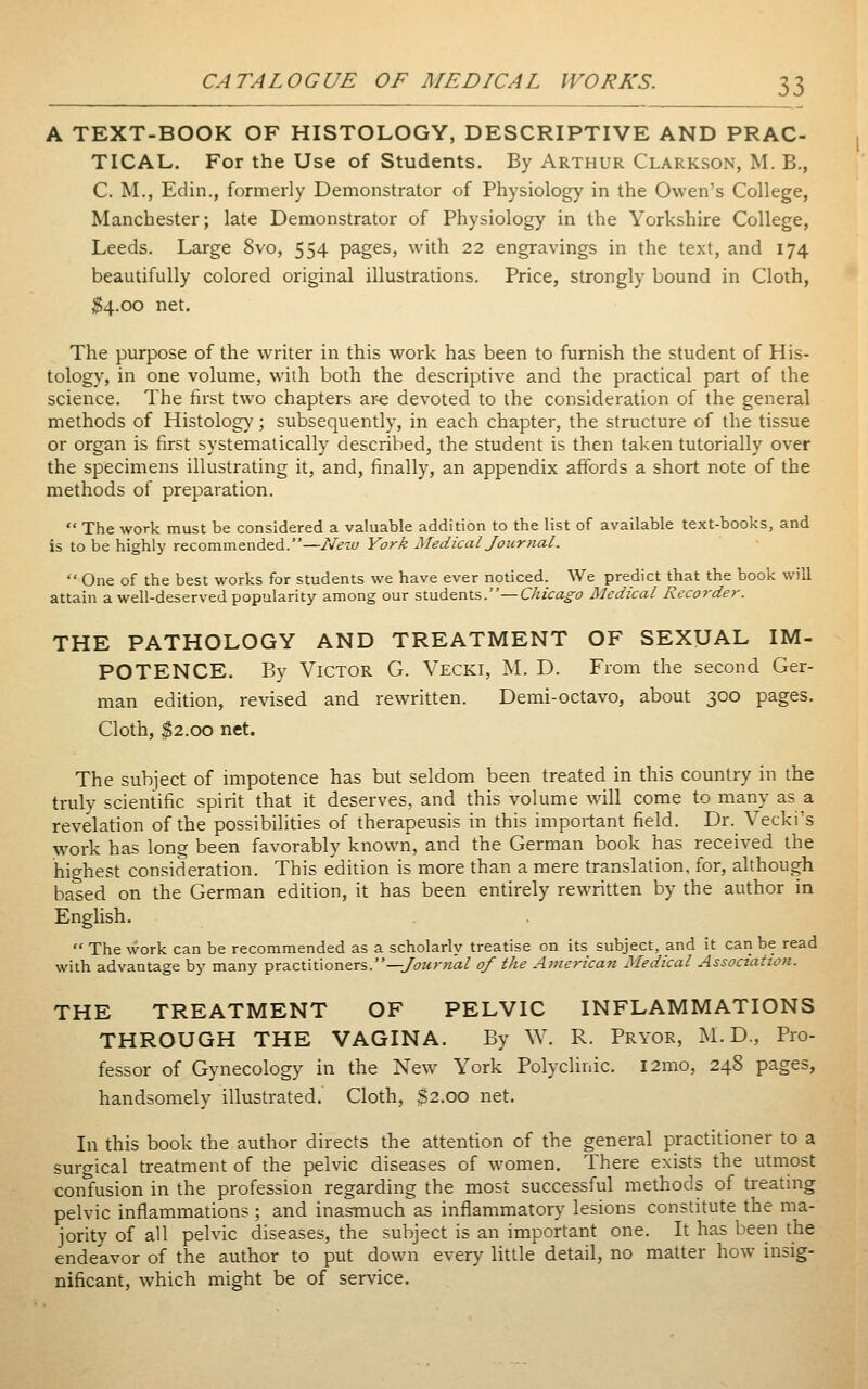 A TEXT-BOOK OF HISTOLOGY, DESCRIPTIVE AND PRAC- TICAL. For the Use of Students. By Arthur Clarkson, M. B., C. M., Edin., formerly Demonstrator of Physiology in the Owen's College, Manchester; late Demonstrator of Physiology in the Yorkshire College, Leeds. Large 8vo, 554 pages, with 22 engravings in the text, and 174 beautifully colored original illustrations. Price, strongly bound in Cloth, $4.00 net. The purpose of the writer in this work has been to furnish the student of His- tology, in one volume, with both the descriptive and the practical part of the science. The first two chapters ar« devoted to the consideration of the general methods of Histology; subsequently, in each chapter, the structure of the tissue or organ is first systematically described, the student is then taken tutorially over the specimens illustrating it, and, finally, an appendix affords a short note of the methods of preparation.  The work must be considered a valuable addition to the list of available text-books, and is to be highly recommended.—New York Medical Journal.  One of the best works for students we have ever noticed. We predict that the book will attain a well-deserved popularity among our students.—Chicago Medical Recorder. THE PATHOLOGY AND TREATMENT OF SEXUAL IM- POTENCE. By Victor G. Vecki, M. D. From the second Ger- man edition, revised and rewritten. Demi-octavo, about 300 pages. Cloth, $2.00 net. The subject of impotence has but seldom been treated in this country in the truly scientific spirit that it deserves, and this volume will come to many as a revelation of the possibilities of therapeusis in this important field. Dr. Vecki's work has long been favorably known, and the German book has received the highest consideration. This edition is more than a mere translation, for, although based on the German edition, it has been entirely rewritten by the author in English.  The work can be recommended as a scholarly treatise on its subject, and it can be read with advantage by many practitioners.—/öwr««/ of the American Medical Association. THE TREATMENT OF PELVIC INFLAMMATIONS THROUGH THE VAGINA. By ^Y. R. Pryor, M. D., Pro- fessor of Gynecology in the New York Polyclinic. i2mo, 248 pages, handsomely illustrated. Cloth, $2.00 net. In this book the author directs the attention of the general practitioner to a surgical treatment of the pelvic diseases of women. There exists the utmost confusion in the profession regarding the most successful methods of treating pelvic inflammations ; and inasmuch as inflammatory lesions constitute the ma- jority of all pelvic diseases, the subject is an important one. It has been the endeavor of the author to put down every little detail, no matter how insig- nificant, which might be of service.