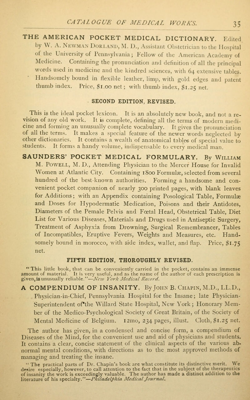 THE AMERICAN POCKET MEDICAL DICTIONARY. Edited by \V. A. NicwMAN DoRLAND, M. D., Assistant Ubstetrician to the Hospital of the University of Pennsylvania; Fellow of the American Academy of Medicine. Containing the pronunciation and definition of all the principal words used in medicine and the kindred sciences, with 64 extensive tables. Handsomely bound in flexible leather, limp, with gold edges and patent thumb index. Price, ^i.oo net; with thumb index, $1.25 net. SECOND EDITION, REVISED. ^ This is the ideal pocket lexicon. It is an absolutely new book, and not a re- vision of any old work. It is complete, defining all the terms of modern medi- cine and forming an unusually complete vocabulary. It gives the pronunciation of all the terms. It makes a special feature of the newer words neglected by other dictionaries. It contains a wealth of anatomical tablee of special value to students. It forms a handy volume, indispensable to every medical man. SAUNDERS' POCKET MEDICAL FORMULARY. By William M. Powell, M. D., Attending Physician to the Mercer House for Invalid Women at Atlantic City. Containing 1800 Formulse, selected from several hundred of the best-known authorities. Forming a handsome and con- venient pocket companion of nearly 300 printed pages, with blank leaves for Additions; with an Appendix containing Posological Table, Formulae and Doses for Hypodermatic Medication, Poisons and their Antidotes, Diameters of the Pemale Pelvis and Foetal Head, Obstetrical Table, Diet List for Various Diseases, Materials and Drugs used in Antiseptic Surgery, Treatment of Asphyxia from Drowning, Surgical Remembrancer, Tables of Incompatibles, Eruptive Fevers, Weights and Measures, etc. Hand- somely bound in morocco, with side index, wallet, and flap. Price, $1.75 net. FIFTH EDITION, THOROUGHLY REVISED. This little book, that can be conveniently carried in the pocket, contains an immense amount of material. It is very useful, and as the name of the author of each prescription is given,is unusually reliable.—New York Medical Record. A COMPENDIUM OF INSANITY. By John B. Chapin, M.D., LL.D., Physician-in-Chief, Pennsylvania Hospital for the Insane; late Physician- Superintendent ofthe Willard State Hospital, New York; Honorary Mem- ber of the Medico-Psychological Society of Great Britain, of the Society of Mental Medicine of Belgium. i2mo, 234 pages, illust. Cloth, $1.25 net. The author has given, in a condensed and concise form, a compendium of Diseases of the Mind, for the convenient use and aid of physicians and students. It contains a clear, concise statement of the clinical aspects of the various ab- normal mental conditions, with directions as to the most approved methods of managing and treating the insane.  The practical parts of Dr. Chapin's book are what constitute its distinctive merit. We desire especially, however, to call attention to the fact that in the subject ofthe therapeutics of insanity the work is exceedingly valuable. The author has made a distinct addition to the literature of his specialty.—Philadelphia Medical Journal,