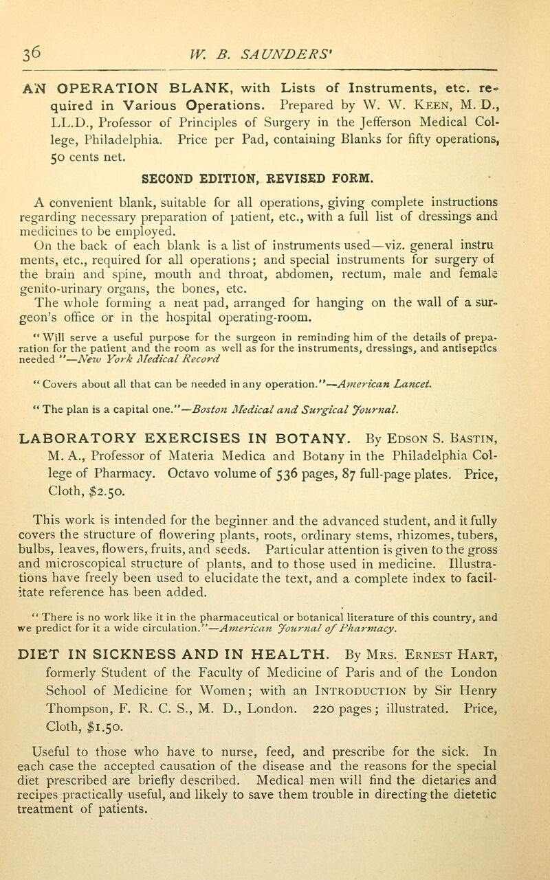 AN OPERATION BLANK, with Lists of Instruments, etc. re- quired in Various Operations. Prepared by W. W. Keen, M. D., LL.D., Professor of Principles of Surgery in the Jefferson Medical Col- lege, Philadelphia. Price per Pad, containing Blanks for fifty operations, 50 cents net. SECOND EDITION, REVISED FORM. A convenient blank, suitable for all operations, giving complete instructions regarding necessary preparation of patient, etc., with a full list of dressings and medicines to be employed. On the back of each blank is a list of instruments used—viz. general instru ments, etc., required for all operations; and special instruments for surgery of the brain and spine, mouth and throat, abdomen, rectum, male and female genito-urinary organs, the bones, etc. The whole forming a neat pad, arranged for hanging on the wall of a sur- geon's office or in the hospital operating-room.  Will serve a useful purpose for the surgeon in reminding him of the details of prepa- ration for the patient and the room as well as for the instruments, dressings, and antiseptics needed —New York ISIedical Record  Covers about all that can be needed in any operation.—American Lancet.  The plan is a capital one.—Boston Medical and Surgical Journal. LABORATORY EXERCISES IN BOTANY. By Edson S. Bastin, M. A., Professor of Materia Medica and Botany in the Philadelphia Col- lege of Pharmacy. Octavo volume of 536 pages, 87 full-page plates. Price, Cloth, ^2.50. This work is intended for the beginner and the advanced student, and it fully covers the structure of flowering plants, roots, ordinary stems, rhizomes, tubers, bulbs, leaves, flowers, fruits, and seeds. Particular attention is given to the gross and microscopical structure of plants, and to those used in medicine. Illustra- tions have freely been used to elucidate the text, and a complete index to facil- itate reference has been added.  There is no work like it in the pharmaceutical or botanical literature of this country, and we predict for it a wide circulation.—American Journal of Pharmacy. DIET IN SICKNESS AND IN HEALTH. By Mrs. Ernest Hart, formerly Student of the Faculty of Medicine of Paris and of the London School of Medicine for Women; with an Introduction by Sir Henry Thompson, F. R. C. S., M. D., London. 220 pages; illustrated. Price, Cloth, ^1.50. Useful to those who have to nurse, feed, and prescribe for the sick. In each case the accepted causation of the disease and the reasons for the special diet prescribed are briefly described. Medical men will find the dietaries and recipes practically useful, and likely to save them trouble in directing the dietetic treatment of patients.