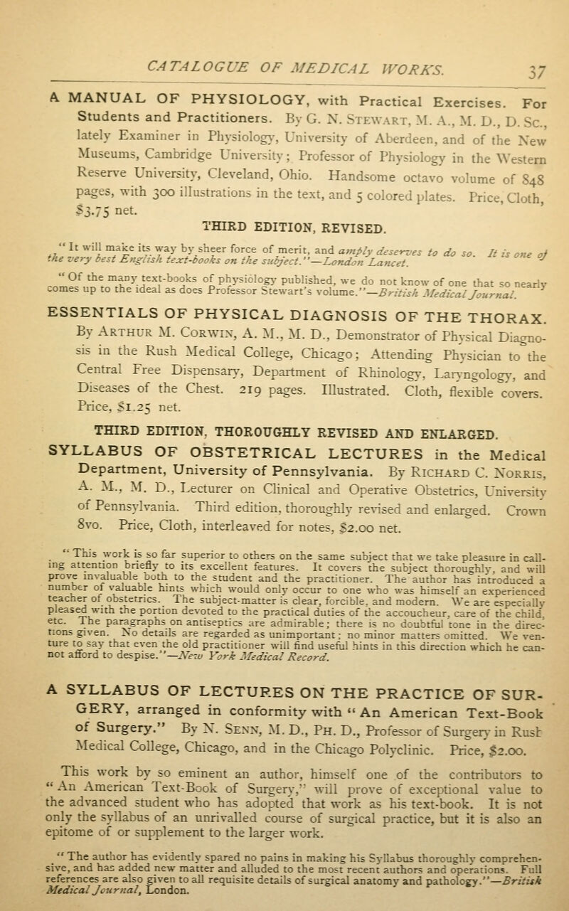 A MANUAL OF PHYSIOLOGY, with Practical Exercises. For Students and Practitioners. By G. N. Stewart, M. A., M. D., D. Sc. lately Examiner in Pliysiolog)-, University of Aberdeen, and of the New Museums, Cambridge Universit)-; Professor of Physiology in the Western Reserve University, Cleveland, Ohio. Handsome octavo volume of 848 pages, with 300 illustrations in the text, and 5 colored plates. Price, Cloth, 33.75 iiet. THIRD EDITION, REVISED.  It will make i^. way by sheer force of merit, and amply deser-jes to do so. It is one oj the very best English text-books on the siibject.—London Lancet. ^  Of the many text-books of phj-siolog^- published, we do not know of one that so nearly comes up to the ideal as does Professor Stewart's ^-o\Mm^.-British Medical Journal ESSENTIALS OF PHYSICAL DIAGNOSIS OF THE THORAX. By Arthur M. Corwin, A. M.. M. D., Demonstrator of Physical Diagno- sis in the Rush Medical College, Chicago; Attending Physician to the Central Free Dispensary-, Department of Rhinolog>-, Laryngolog)-, and Diseases of the Chest. 219 pages. Illustrated. Cloth, flexrble covers. Price. SI.25 net. THIRD EDITION. THOROUGHLY REVISED AND ENLARGED. SYLLABUS OF OBSTETRICAL LECTURES in the Medical Department, University of Pennsylvania. By Richard C. Xorris, A. M., M. D., Lecturer on Clinical and Operative Obstetrics, University of Pennsylvania. Third edition, thoroughly revised and enlarged. Crown 8vo. Price, Cloth, interleaved for notes, S2.00 net.  This work is so far superior to others on the same subject that we take pleasure in call- ing attention briefly to its excellent features. It covers the subject thoroughly, and will prove invaluable ooth to the student and the practitioner. The author has introduced a number of \'aluable hints which would only occur to one who was himself an experienced teacher of obstetrics. The subject-matter is clear, forcible, and modem. We are especially pleased with the portion devoted to the practical duties of the accoucheur, care of the child, etc. The paragraphs on antiseptics are admirable; there is no doubtful tone in the direc- tions given. No details are regarded as unimportant; no minor matters omitted. We ven- ture to say that even the old practitioner mil find useful hints in this direction which he can- not afford to despise.—AVti/ York Medical Record. A SYLLABUS OF LECTURES ON THE PRACTICE OF SUR- GERY, arranged in conformity with «'An American Text-Book of Surgery. By X. Senn, M. D., Ph. D., Professor of Surgery in Rust Medical College, Chicago, and in the Chicago Polyclinic. Price, 32.00. This work by so eminent an author, himself one of the contributors to An American Text-Book of Surgery,* will prove of exceptional value to the advanced student who has adopted that work as his text-book. It is not only the syllabus of an unrivalled course of surgical practice, but it is also an epitome of or supplement to the larger work.  The author has evidently spared no pains in making his Syllabus thoroughly comprehen- sive, and has added new matter and alluded to the most recent authors and operations. Full references are also given to all requisite details of surgical anatomy and pathology.—.SrzVir^ Medical Journal, London.