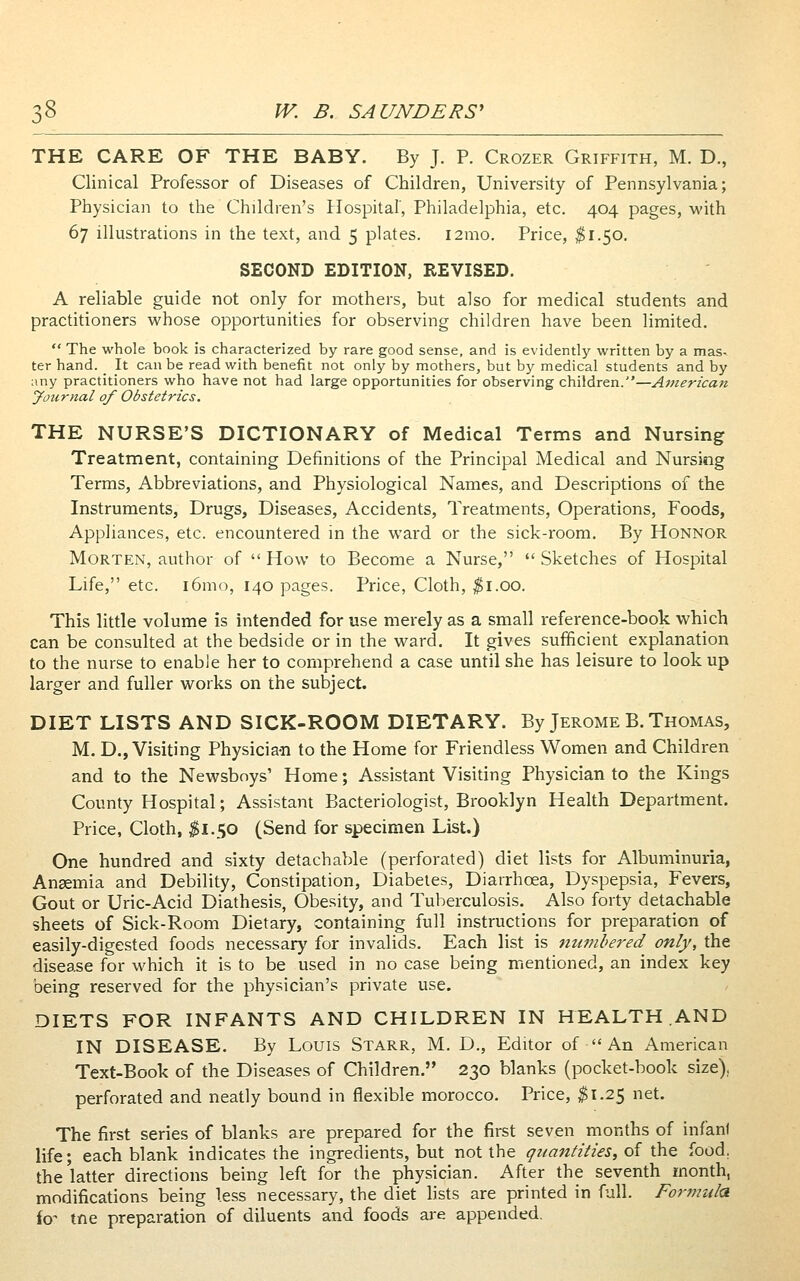 THE CARE OF THE BABY. By J. P. Crozer Griffith, M. D., Clinical Professor of Diseases of Children, University of Pennsylvania; Physician to the Children's Hospital', Philadelphia, etc. 404 pages, with 67 illustrations in the text, and 5 plates. l2mo. Price, ^1.50, SECOND EDITION, REVISED. A reliable guide not only for mothers, but also for medical students and practitioners whose opportunities for observing children have been limited.  The whole book is characterized by rare good sense, and is evidently written by a mas- ter hand. _ It can be read with benefit not only by mothers, but by medical students and by any practitioners who have not had large opportunities for observing children.—American Journal of Obstetrics, THE NURSE'S DICTIONARY of Medical Terms and Nursing Treatment, containing Definitions of the Principal Medical and Nursing Terms, Abbreviations, and Physiological Names, and Descriptions of the Instruments, Drugs, Diseases, Accidents, Treatments, Operations, Foods, Appliances, etc. encountered in the ward or the sick-room. By Honnor Morten, author of How to Become a Nurse, Sketches of Hospital Life, etc. i6mo, 140 pages. Price, Cloth, ^i.oo. This little volume is intended for use merely as a small reference-book which can be consulted at the bedside or in the ward. It gives sufficient explanation to the nurse to enable her to comprehend a case until she has leisure to look up larger and fuller works on the subject. DIET LISTS AND SICK-ROOM DIETARY. By Jerome B. Thomas, M. D., Visiting Physician to the Home for Friendless Women and Children and to the Newsboys' Home; Assistant Visiting Physician to the Kings County Hospital; Assistant Bacteriologist, Brooklyn Health Department. Price, Cloth, ^1.50 (Send for specimen List.) One hundred and sixty detachable (perforated) diet lists for Albuminuria, Anaemia and Debility, Constipation, Diabetes, Diarrhoea, Dyspepsia, Fevers, Gout or Uric-Acid Diathesis, Obesity, and Tuberculosis. Also forty detachable sheets of Sick-Room Dietary, containing full instructions for preparation of easily-digested foods necessary for invalids. Each list is numbered only, the disease for which it is to be used in no case being mentioned, an index key being reserved for the physician's private use. DIETS FOR INFANTS AND CHILDREN IN HEALTH .AND IN DISEASE. By Louis Starr, M. D., Editor of  An American Text-Book of the Diseases of Children. 230 blanks (pocket-book size), perforated and neatly bound in flexible morocco. Price, $1.25 net. The first series of blanks are prepared for the first seven months of infani life; each blank indicates the ingredients, but not the quantities, of the food, the latter directions being left for the physician. After the seventh month, modifications being less necessary, the diet lists are printed in full. Fortnula io- tne preparation of diluents and foods are appended.