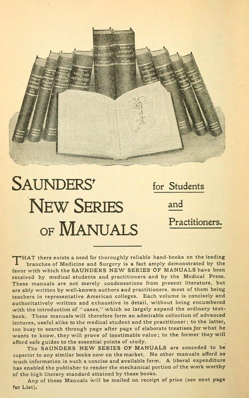 Saunders^ New Series OF Manuals for Students and Practitioners* THAT there exists a need for thoroughly reliable hand-books on the leading branches of Medicine and Surgery is a fact amply demonstrated by the favor with which the SAUNDERS NEW SERIES OF MANUALS have been received by medical students and practitioners and by the Medical Press. These manuals are not merely condensations from present literature, but are ably written by well-known authors and practitioners, most of them being teachers in representative American colleges. Each volume is concisely and authoritatively written and exhaustive in detail, without being encumbered with the introduction of cases, which so largely expand the ordinary text- book. These manuals will therefore form an admirable collection of advanced lectures, useful alike to the medical student and the practitioner: to the latter, too busy to search through page after page of elaborate treatises for what he wants to know, they will prove of inestimable value ; to the former they will afford safe guides to the essential points of study. The SAUNDERS NEW SERIES OF MANUALS are conceded to be superior to any similar books now on the market. No other manuals afford so much information in such a concise and available form, A liberal expenditure has enabled the publisher to render the mechanical portion of the work worthy of the high literary standard attained by these books. Any of these Manuals will be mailed on receipt of price (see next page for List).