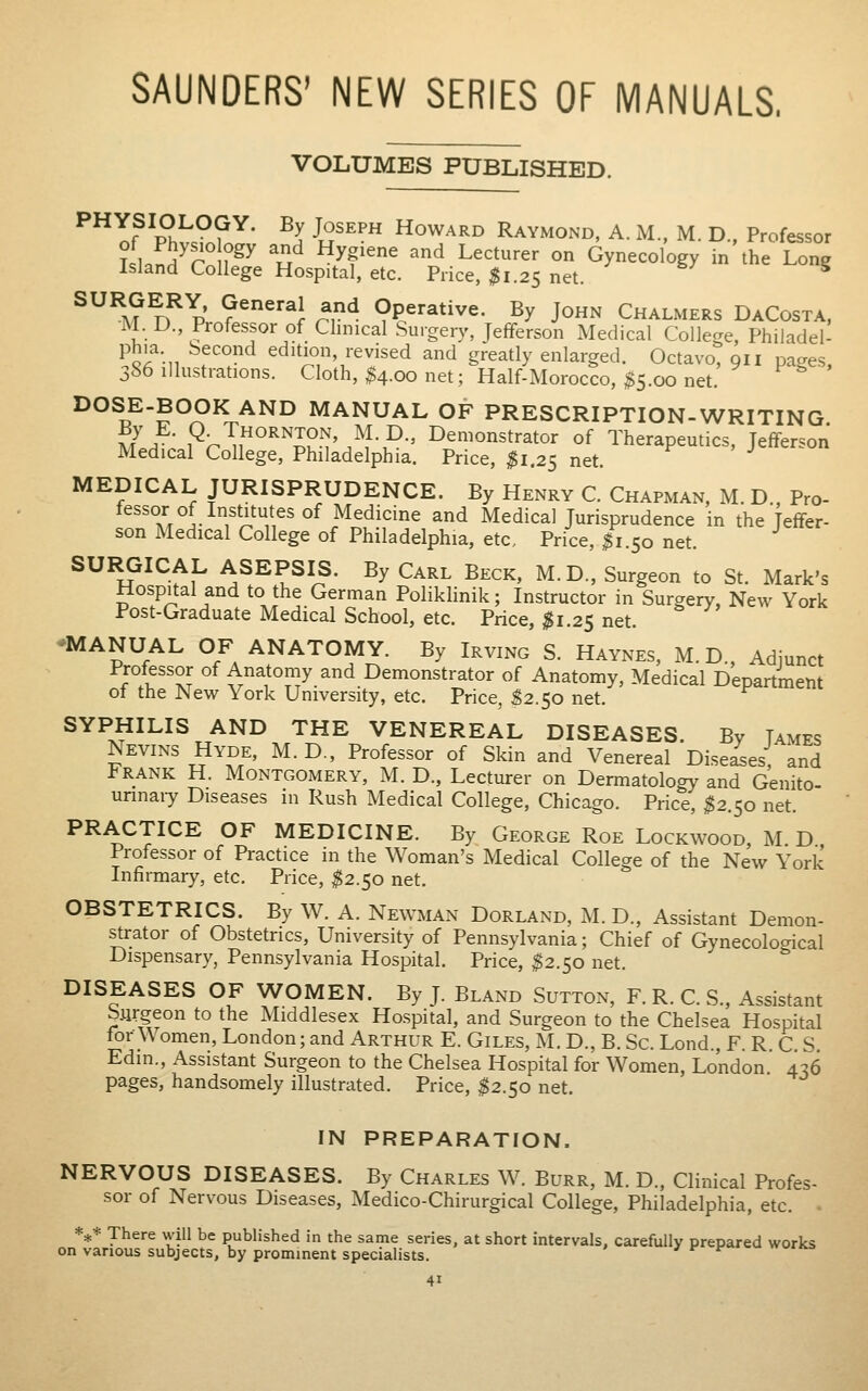 SAUNDERS' NEW SERIES OF MANUALS. VOLUMES PUBLISHED. ^^^nf^Ph^^?^' -^J ^S^^^ Howard Raymond, A. M.. M. D., Professor ?LnH^r r^^ ^^^ ^W^ '^ L^^'-^^ «'^ Gynecology in the Long Island College Hospital, etc. Price, ^1.25 net. ^ SURGERY, General and Operative. By John Chalmers DaCosta. M. D., Professor of Clinical Surgery, Jefferson Medical College, Philadel- phia. Second edition, revised and greatly enlarged. Octavo, 911 pages, 386 illustrations. Cloth, $4.00 net; Half-Morocco, $5.00 net. DOSE-BOOK AND MANUAL OF PRESCRIPTION-WRITING mL ; ^r^^^''^''li''^'.^^■P■' demonstrator of Therapeutics, Jefferson Medical College, Philadelphia. Price, ;^i.25 net. MEDICAL JURISPRUDENCE. By Henry C. Chapman, M. D., Pro- fessor of Institutes of Medicine and Medical Jurisprudence in the Jeffer- son Medical College of Philadelphia, etc. Price, ^1.50 net. SURGICAL ASEPSIS. By Carl Beck, M.D., Surgeon to St. Mark's Hospital and to the German PolikHnik; Instructor in Surgery, New York Post-Graduate Medical School, etc. Price, ^1.25 net. -MANUAL OF ANATOMY. By Irving S. Haynes, M.D., Adjunct Professor of Anatomy and Demonstrator of Anatomy, Medical Department ot the New York University, etc. Price, ^2.50 net. SYPHILIS AND THE VENEREAL DISEASES. By Tames Nevins Hyde, M.D., Professor of Skin and Venereal Diseies and Frank H. Montgomery, M. D., Lecturer on Dermatology and Genito- unnaiy Diseases in Rush Medical College, Chicago. Price, ;?2.5o net. PRACTICE OF MEDICINE. By George Roe Lockwood, M D Professor of Practice in the Woman's Medical College of the New York Infirmary, etc. Price, ^^2.50 net. OBSTETRICS. By W. A. Newman Dorland, M. D., Assistant Demon- strator of Obstetrics, University of Pennsylvania; Chief of Gynecological Dispensary, Pennsylvania Hospital. Price, ^2.50 net. DISEASES OF WOMEN. By J. Bland Sutton, F. R. C. S., Assistant Siirgeon to the Middlesex Hospital, and Surgeon to the Chelsea Hospital for Women, London; and Arthur E. Giles, U. D., B. Sc. Lond., F. R. C. S Edin., Assistant Surgeon to the Chelsea Hospital for Women, London 4^6 pages, handsomely illustrated. Price, ^2.50 net. IN PREPARATION. NERVOUS DISEASES. By Charles W. Burr, M. D., Clinical Profes- sor of Nervous Diseases, Medico-Chirurgical College, Philadelphia, etc. • *** There will be published in the same series, at short intervals, carefully prepared works on various subjects, by prominent specialists. J f f ^ wyrm,