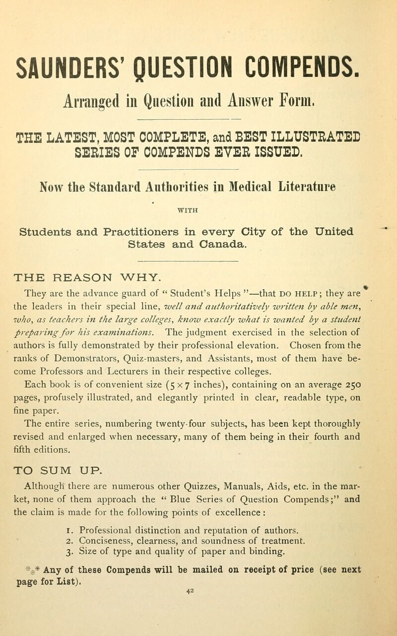 SAUNDERS' QUESTION COMPENDS. Arranged in Question and Answer Form. THE LATEST, MOST COMPLETE, and BEST ILLUSTRATED SERIES OF COMPENDS EVER ISSUED. Now the Standard Authorities in Medical Literature WITH Students and Practitioners in every City of the United States and Canada. THE REASON ^VHY. They are the advance guard of  Student's Helps —that DO HELP; they are the leaders in their special line, well and authoritatively written by able men, who, as teachers in the large colleges, know exactly what is wanted by a stttdeni preparing for his examinations. The judgment exercised in the selection of authors is fully demonstrated by their professional elevation. Chosen from the ranks of Demonstrators, Quiz-masters, and Assistants, most of them have be- come Professors and Lecturers in their respective colleges. Each book is of convenient size (5x7 inches), containing on an average 250 pages, profusely illustrated, and elegantly printed in clear, readable type, on fine paper. The entire series, numbering twenty-four subjects, has been kept thoroughly revised and enlarged when necessary, many of them being in their fourth and fifth editions. TO SUM UP. Although there are numerous other Quizzes, Manuals, Aids, etc. in the mar- ket, none of them approach the  Blue Series of Question Compends; and the claim is made for the following points of excellence: 1. Professional distinction and reputation of authors. 2. Conciseness, clearness, and soundness of treatment. 3. Size of type and quality of paper and binding. •■;:.* Any of these Compends will be mailed on receipt of price (see next page for List).