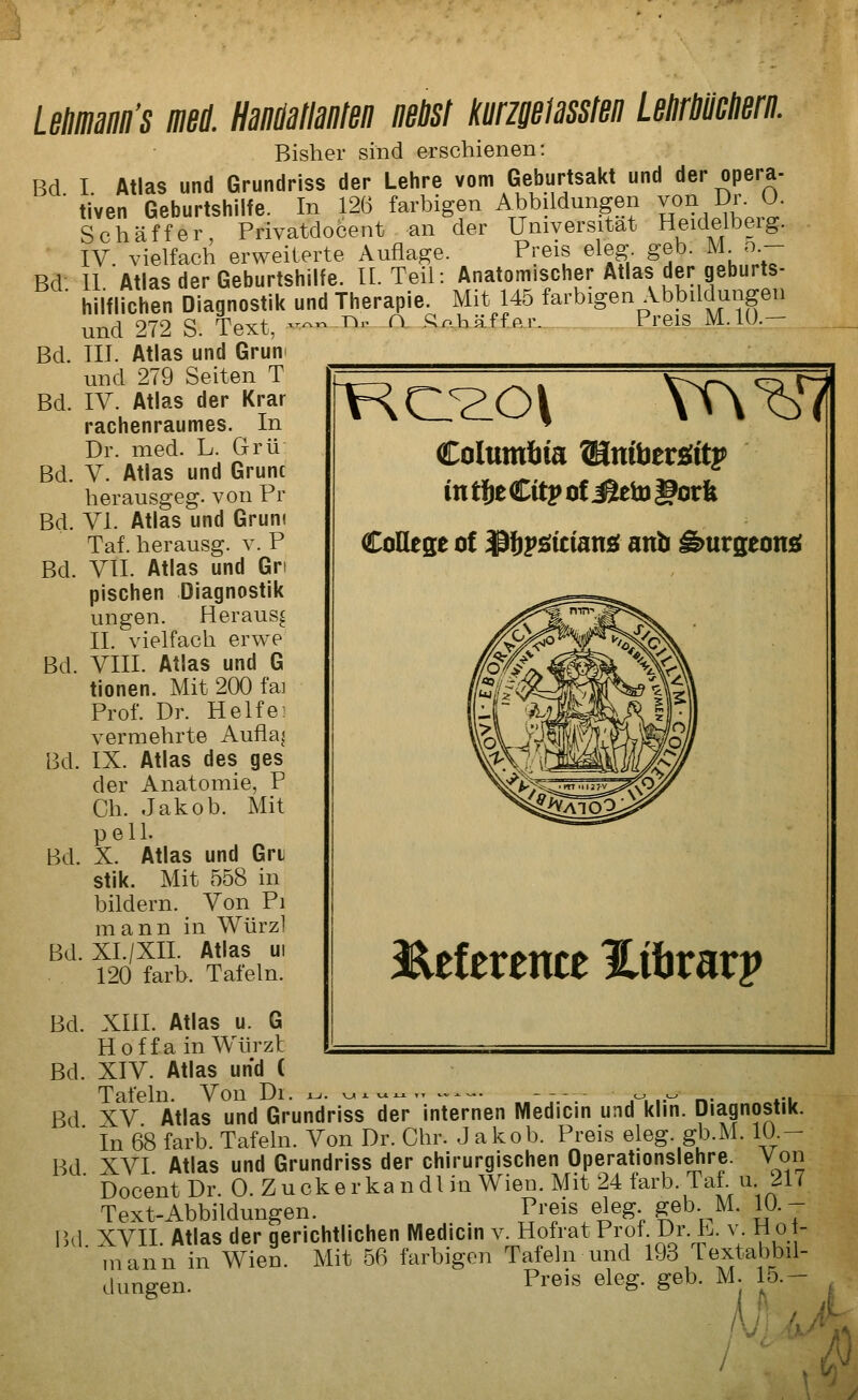 Lenmann's mi HaMlanten nebst kurmmslen Lebrmiierii. Bisher sind erschienen: Bd I Atlas und Grundriss der Lehre vom Geburtsakt und der opera- ■ tiven Geburtshilfe. In 126 farbigen Abbildungen von Dr. O. Schäffer Privatdocent an der Universität Heideibeig. IV. vielfach erweiterte Auflage. Preis eleg. geb. M_ o.- Bd II Atlas der Geburtshilfe. IL Teil: Anatomischer Atlas der geburts- hiiflichen Diagnostik und Therapie. Mit 145 farbigen Abbildungen und 272 S. Text, — ^^^ ^- i^^hä£fBj:___PreisJLIO.- Bd. III. Atlas und Grün und 279 Seiten T Bd. IV. Atlas der Krar rachenraumes. In Dr. med. L. Grü Bd. V. Atlas und Grunc herausgeg. von Pr Bd. VI. Atlas und Gruni Taf. herausg. v. P Bd. VII. Atlas und Gn pischen Diagnostik ungen. Heraus^ IL vielfach erwe Bd. VIII. Atlas und G tionen. Mit 200 fai Prof. Dr. Helfe] vermehrte Auflag Bd. IX. Atlas des ges der Anatomie, P Ch. Jakob. Mit pelL Bd. X. Atlas und Gri stik. Mit 558 in bildern. Von Pi mann in Würz] Bd. XI./XII. Atlas ui 120 färb. Tafeln. Columliia Wlnü)tv^it^ in töeCitp of ^iö gorfe CoEese of Ißlivöitiansi anb ^urgeonsf 3^ef erence JLihxavv Bd. XIII. Atlas u. 6 Hoffa in Würzt Bd. XIV. Atlas und ( Tafeln. Von Di. x^. v^x ^c^j^,. ^^-«. -^ ^ r»- *-i Bd XV Atlas und Grundriss der internen Medicin und klin. Diagnostik. ■ In 68 färb. Tafeln. Von Dr. Chr. Jakob. Preis eleg. gb.M. 10 - Bd XVI Atlas und Grundriss der chirurgischen Operationslehre. Von ' DocentDr. 0. Zuck er kan dl in Wien. Mit 24 färb. Taf. u. 217 Text-Abbildungen. . Preis eleg ^eb. M. 10- P,d XVII. Atlas der gerichtlichen Medicin v. Hofrat Prof Dr. b. v. H o - mann in Wien. Mit 56 farbigen Tafeln und 193 textabbil- dungen. Preis eleg. geb. M. 15.- I '\fy