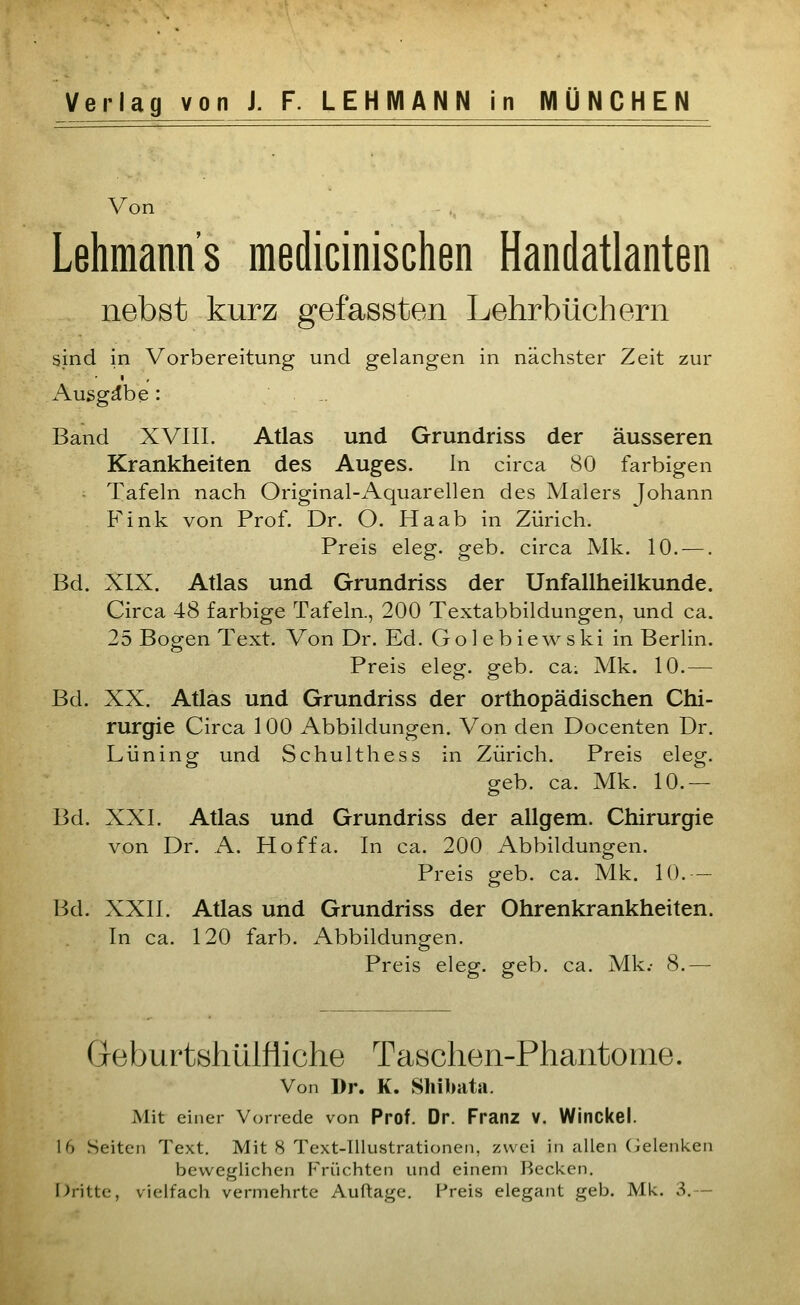 Verlag von J. F. LEHMANN in MÜNCHEN Von Lehmanns raedicinischen Handatlanten nebst kurz gefassten Lehrbüchern sind in Vorbereitung und gelangen in nächster Zeit zur Ausgäbe: .. Band XVHI. Atlas und Grundriss der äusseren Krankheiten des Auges. In circa 80 farbigen Tafeln nach Original-Aquarellen des Malers Johann Fink von Prof. Dr. O. Ha ab in Zürich. Preis eleg. geb. circa Mk. 10. —. Bd. XIX. Atlas und Grundriss der Unfallheilkunde. Circa 48 farbige Tafeln., 200 Textabbildungen, und ca. 25 Bogen Text. Von Dr. Ed. Go 1 e b iewski in Berlin. Preis eleg. geb. ca; Mk. 10.— Bd. XX. Atlas und Grundriss der orthopädischen Chi- rurgie Circa 100 Abbildungen. Von den Docenten Dr. Lüning und Schulthess in Zürich. Preis eleg. geb. ca. Mk. 10.— Bd. XXI. Atlas und Grundriss der allgem. Chirurgie von Dr. A. Hoffa. In ca. 200 Abbildungen. Preis geb. ca. Mk. 10. - Bd. XXII. Atlas und Grundriss der Ohrenkrankheiten. In ca. 120 färb. Abbildungen. Preis eleg. geb. ca. Mk.- 8.— Geburtshülfiiche Taschen-Phantome. Von Dr. K. Shibata. Mit einer Vorrede von Prof. Dr. Franz V. Winckel. 16 Seiten Text. Mit S Text-Illustrationen, zwei in allen (Gelenken beweglichen Früchten und einem Recken. Dritte, vielfach vermehrte Auftage, Preis elegant geb. Mk. 3.—