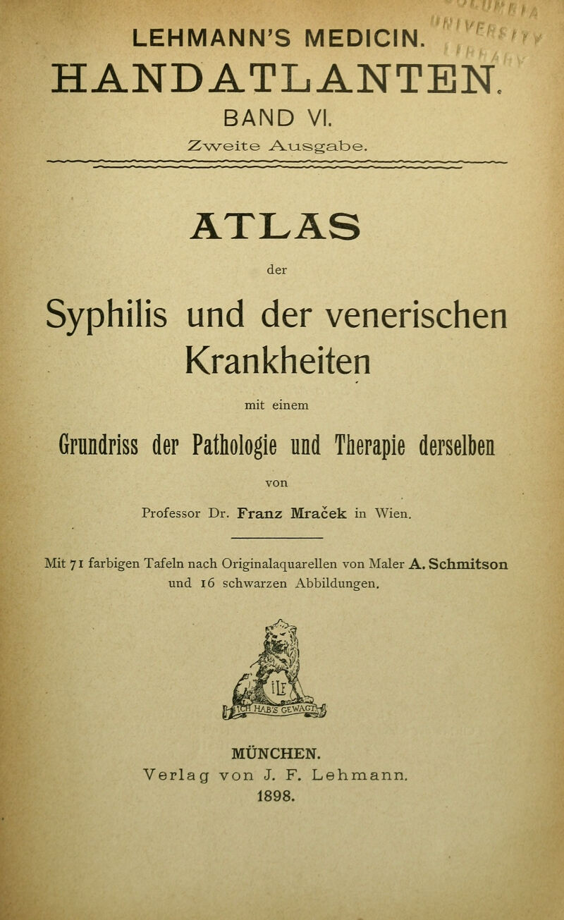 LEHMANN'S MEDICIN. HANDATLANTEN. BAND VI. Zweite A.TjLsgat>e. ÄTLÄS der Syphilis und der venerischen Krankheiten mit einem Grundriss der Pathologie und Therapie derselben von Professor Dr. Franz Mracek in Wien. Mit 71 farbigen Tafeln nach Originalaquarellen von Maler A. Schmitson und 16 schwarzen Abbildungen. MÜNCHEN. Verlag von J. F. Lehmann. 1898.