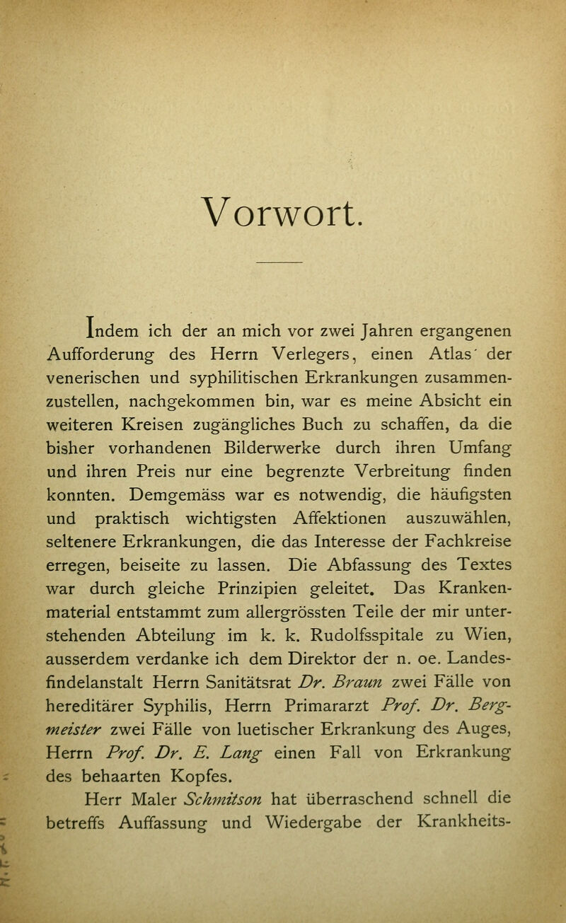 Vorwort. Indem ich der an mich vor zwei Jahren ergangenen Aufforderung des Herrn Verlegers, einen Atlas' der venerischen und syphilitischen Erkrankungen zusammen- zustellen, nachgekommen bin, war es meine Absicht ein weiteren Kreisen zugängliches Buch zu schaffen, da die bisher vorhandenen Bilderwerke durch ihren Umfang und ihren Preis nur eine begrenzte Verbreitung finden konnten. Demgemäss war es notwendig, die häufigsten und praktisch wichtigsten Affektionen auszuwählen, seltenere Erkrankungen, die das Interesse der Fachkreise erregen, beiseite zu lassen. Die Abfassung des Textes war durch gleiche Prinzipien geleitet. Das Kranken- material entstammt zum allergrössten Teile der mir unter- stehenden Abteilung im k. k. Rudolfsspitale zu Wien, ausserdem verdanke ich dem Direktor der n. oe. Landes- findelanstalt Herrn Sanitätsrat Dr. Braun zwei Fälle von hereditärer Syphilis, Herrn Primararzt Prof. Dr. Berg- meister zwei Fälle von luetischer Erkrankung des Auges, Herrn Prof. Dr. E. Lang einen Fall von Erkrankung des behaarten Kopfes. Herr Maler Schmitson hat überraschend schnell die betreffs Auffassung und Wiedergabe der Krankheits-