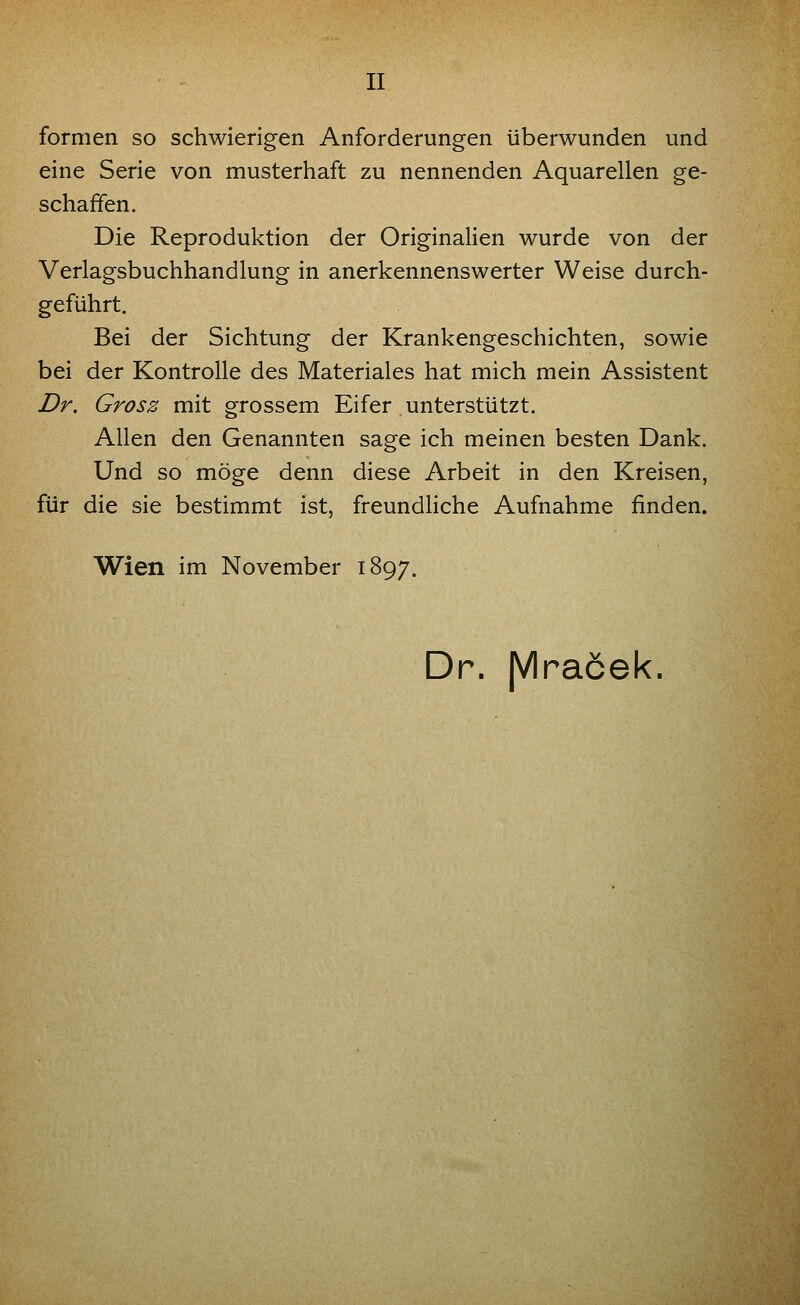 formen so schwierigen Anforderungen überwunden und eine Serie von musterhaft zu nennenden Aquarellen ge- schaffen. Die Reproduktion der Originalien wurde von der Verlagsbuchhandlung in anerkennenswerter Weise durch- geführt. Bei der Sichtung der Krankengeschichten, sowie bei der Kontrolle des Materiales hat mich mein Assistent Dr, Grosz mit grossem Eifer unterstützt. Allen den Genannten sage ich meinen besten Dank. Und so möge denn diese Arbeit in den Kreisen, für die sie bestimmt ist, freundliche Aufnahme finden. Wien im November 1897. Dr. JVIracek.