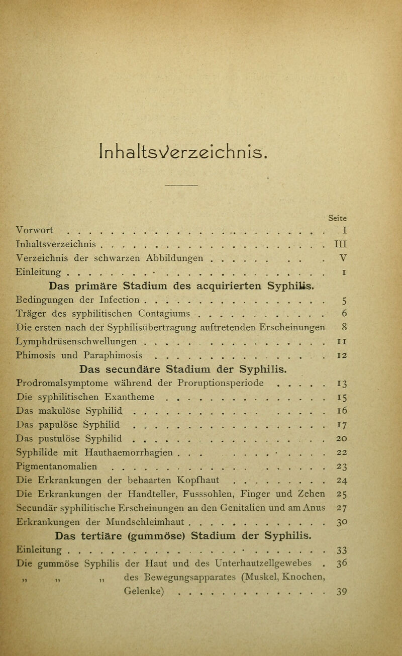 Inhaltsv^erzeichni s. Seite Vorwort I Inhaltsverzeichnis III Verzeichnis der schwarzen Abbildungen . V Einleitung • i Das primäre Stadium des acquirierten Syphilis. Bedingungen der Infection 5 Träger des syphilitischen Contagiums 6 Die ersten nach der Syphilisübertragung auftretenden Erscheinungen 8 Lymphdrüsenschwellungen ii Phimosis und Paraphimosis . 12 Das secundäre Stadium der Syphilis. Prodromalsymptome während der Proruptionsperiode .... . 13 Die syphilitischen Exantheme 15 Das makulöse Syphilid 16 Das papulöse Syphilid . , 17 Das pustulöse Syphilid 20 Syphilide mit Hauthaemorrhagien ... .......... 22 Pigmentanomalien 23 Die Erkrankungen der behaarten Kopfhaut 24 Die Erkrankungen der Handteller, Fusssohlen, Finger und Zehen 25 Secundär syphilitische Erscheinungen an den Genitalien und am Anus 27 Erkrankungen der Mundschleimhaut 3° Das tertiäre (gummöse) Stadium der Syphilis. Einleitung • 33 Die gummöse Syphilis der Haut und des Unterhautzellgewebes . 36 ,, ,, ,, des Bewegungsapparates (Muskel, Knochen, Gelenke) 39