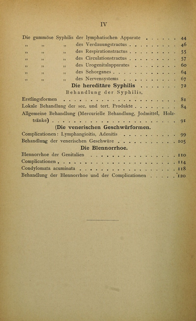 Die gummöse Syphilis der lymphatischen Apparate 44 ,, ,, ,, des Verdauungstractus 46 ,, ,, ,, des Respirationstractus 55 ,, ,, ,, des Circulationstractus . 57 ,, ,, ,, des Urogenitalapparates 60 ,, ,, ,, des Sehorganes 64 ,, ,, ,, des Nervensystems 67 Die hereditäre Syphilis 72 Behandlung der Syphilis. Erstlingsformen 81 Lokale Behandlung der sec. und tert. Produkte 84 Allgemeine Behandlung (Mercurielle Behandlung, Jodmittel, Holz- tränke) 91 (Die venerischen Geschwürformen. Complicationen: Lymphangioitis, Adenitis 99 Behandlung der venerischen Geschwüre 105 Die Blennorrhoe. Blennorrhoe der Genitalien iio Complicationen 114 Condylomata acuminata 118 Behandlung der Blennorrhoe und der Complicationen *i20