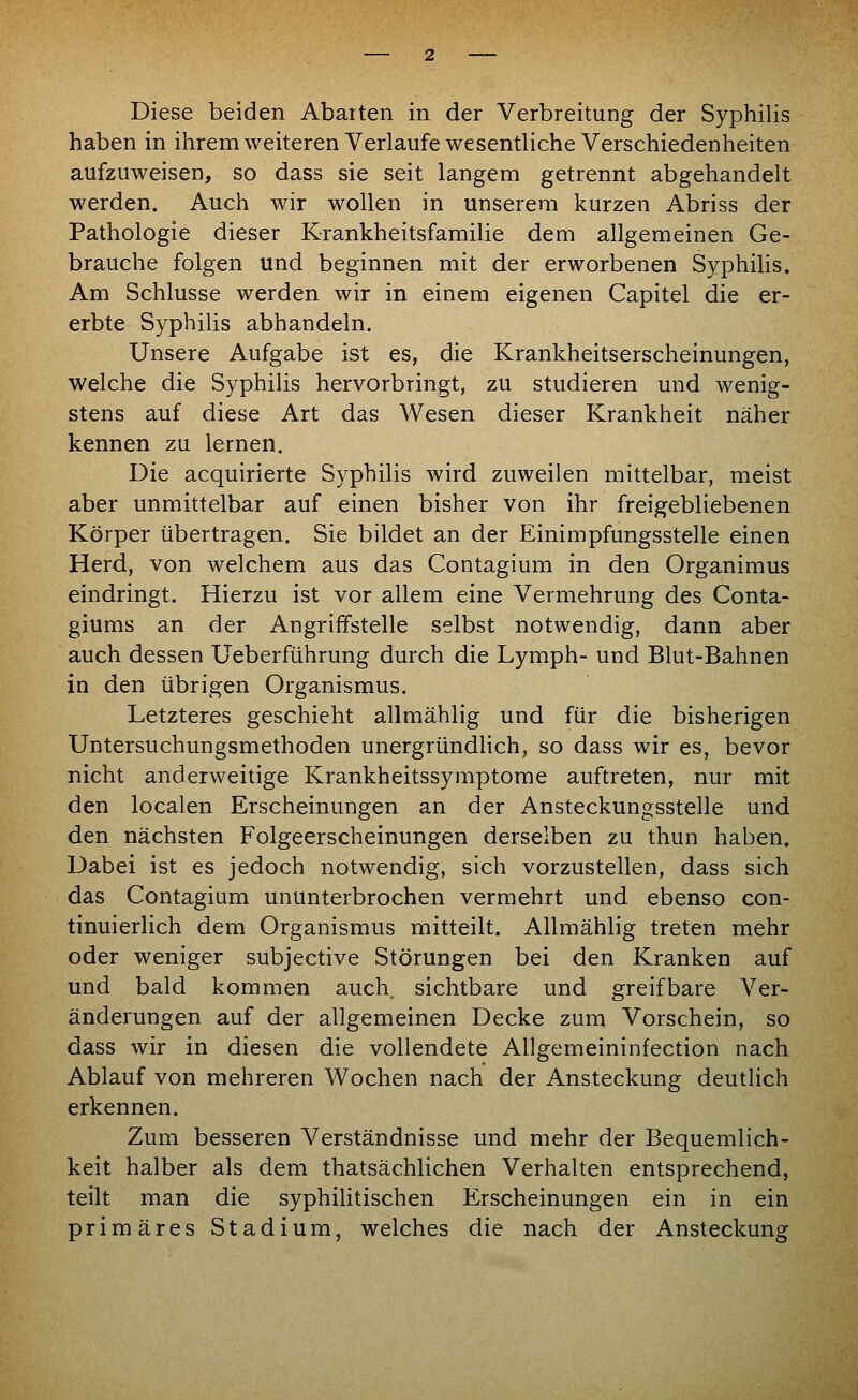 Diese beiden Abarten in der Verbreitung der Syphilis haben in ihremweiteren Verlaufe wesentliche Verschiedenheiten aufzuweisen, so dass sie seit langem getrennt abgehandelt werden. Auch wir wollen in unserem kurzen Abriss der Pathologie dieser Krankheitsfamilie dem allgemeinen Ge- brauche folgen und beginnen mit der erworbenen Syphilis. Am Schlüsse werden wir in einem eigenen Capitel die er- erbte Syphilis abhandeln. Unsere Aufgabe ist es, die Krankheitserscheinungen, welche die Syphilis hervorbringt, zu studieren und wenig- stens auf diese Art das Wesen dieser Krankheit näher kennen zu lernen. Die acquirierte Syphilis wird zuweilen mittelbar, meist aber unmittelbar auf einen bisher von ihr freigebliebenen Körper übertragen. Sie bildet an der Einimpfungsstelle einen Herd, von welchem aus das Contagium in den Organimus eindringt. Hierzu ist vor allem eine Vermehrung des Conta- giums an der Angriffstelle selbst notwendig, dann aber auch dessen Ueberführung durch die Lymph- und Blut-Bahnen in den übrigen Organismus. Letzteres geschieht allmählig und für die bisherigen Untersuchungsmethoden unergründlich, so dass wir es, bevor nicht anderweitige Krankheitssymptome auftreten, nur mit den localen Erscheinungen an der Ansteckungsstelle und den nächsten Folgeerscheinungen derselben zu thun haben. Dabei ist es jedoch notwendig, sich vorzustellen, dass sich das Contagium ununterbrochen vermehrt und ebenso con- tinuierlich dem Organismus mitteilt. Allmählig treten mehr oder weniger subjective Störungen bei den Kranken auf und bald kommen auch, sichtbare und greifbare Ver- änderungen auf der allgemeinen Decke zum Vorschein, so dass wir in diesen die vollendete Allgemeininfection nach Ablauf von mehreren Wochen nach der Ansteckung deutlich erkennen. Zum besseren Verständnisse und mehr der Bequemlich- keit halber als dem thatsächlichen Verhalten entsprechend, teilt man die syphilitischen Erscheinungen ein in ein primäres Stadium, welches die nach der Ansteckung
