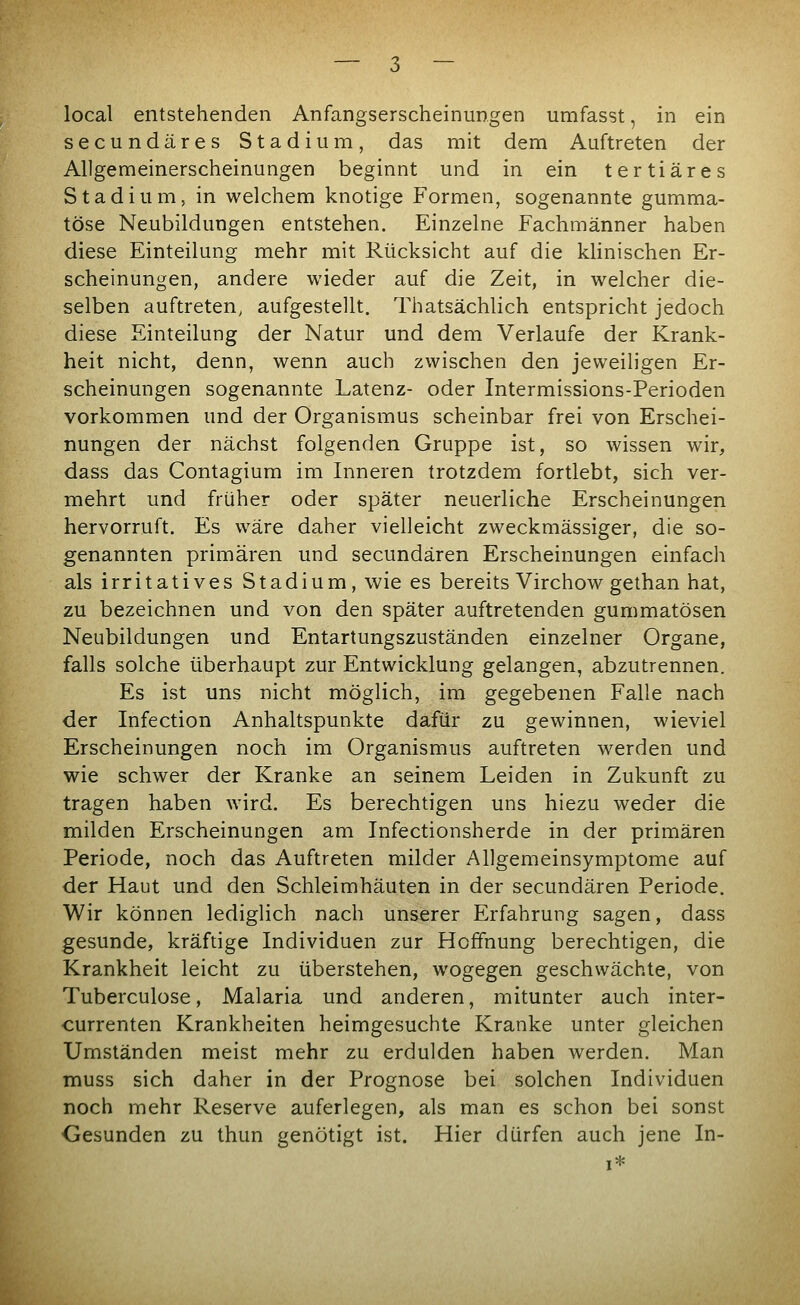 local entstehenden Anfangserscheinungen umfasst, in ein secundäres Stadium, das mit dem Auftreten der Allgemeinerscheinungen beginnt und in ein tertiäres Stadium, in welchem knotige Formen, sogenannte gumma- töse Neubildungen entstehen. Einzelne Fachmänner haben diese Einteilung mehr mit Rücksicht auf die klinischen Er- scheinungen, andere wieder auf die Zeit, in welcher die- selben auftreten, aufgestellt. Thatsächlich entspricht jedoch diese Einteilung der Natur und dem Verlaufe der Krank- heit nicht, denn, wenn auch zwischen den jeweiligen Er- scheinungen sogenannte Latenz- oder Intermissions-Perioden vorkommen und der Organismus scheinbar frei von Erschei- nungen der nächst folgenden Gruppe ist, so wissen wir, dass das Contagium im Inneren trotzdem fortlebt, sich ver- mehrt und früher oder später neuerliche Erscheinungen hervorruft. Es wäre daher vielleicht zweckmässiger, die so- genannten primären und secundären Erscheinungen einfach als irritatives Stadium, wie es bereits Virchow gethan hat, zu bezeichnen und von den später auftretenden gummatösen Neubildungen und Entartungszuständen einzelner Organe, falls solche überhaupt zur Entwicklung gelangen, abzutrennen. Es ist uns nicht möglich, im gegebenen Falle nach der Infection Anhaltspunkte dafür zu gewinnen, wieviel Erscheinungen noch im Organismus auftreten werden und wie schwer der Kranke an seinem Leiden in Zukunft zu tragen haben wird. Es berechtigen uns hiezu weder die milden Erscheinungen am Infectionsherde in der primären Periode, noch das Auftreten milder Allgemeinsymptome auf der Haut und den Schleimhäuten in der secundären Periode. Wir können lediglich nach unserer Erfahrung sagen, dass gesunde, kräftige Individuen zur Hoffnung berechtigen, die Krankheit leicht zu überstehen, wogegen geschwächte, von Tuberculüse, Malaria und anderen, mitunter auch inter- currenten Krankheiten heimgesuchte Kranke unter gleichen Umständen meist mehr zu erdulden haben werden. Man muss sich daher in der Prognose bei solchen Individuen noch mehr Reserve auferlegen, als man es schon bei sonst Gesunden zu thun genötigt ist. Hier dürfen auch jene In-