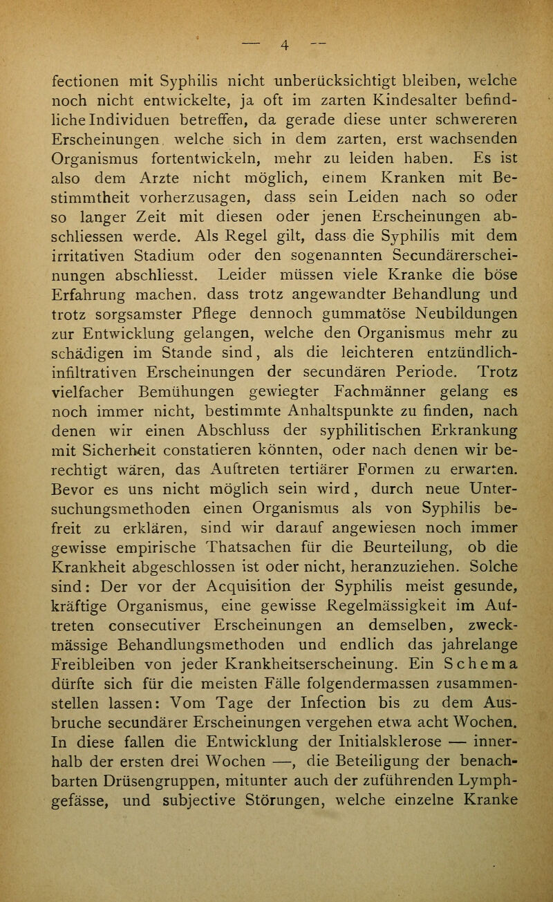 fectionen mit Syphilis nicht unberücksichtigt bleiben, welche noch nicht entwickelte, ja oft im zarten Kindesalter befind- liche Individuen betreffen, da gerade diese unter schwereren Erscheinungen welche sich in dem zarten, erst wachsenden Organismus fortentwickeln, mehr zu leiden ha.ben. Es ist also dem Arzte nicht möglich, einem Kranken mit Be- stimmtheit vorherzusagen, dass sein Leiden nach so oder so langer Zeit mit diesen oder jenen Erscheinungen ab- schliessen werde. Als Regel gilt, dass die Syphilis mit dem irritativen Stadium oder den sogenannten Secundärerschei- nungen abschliesst. Leider müssen viele Kranke die böse Erfahrung machen, dass trotz angewandter Behandlung und trotz sorgsamster Pflege dennoch gummatöse Neubildungen zur Entwicklung gelangen, welche den Organismus mehr zu schädigen im Stande sind, als die leichteren entzündlich- infiltrativen Erscheinungen der secundären Periode, Trotz vielfacher Bemühungen gewiegter Fachmänner gelang es noch immer nicht, bestimmte Anhaltspunkte zu finden, nach denen wir einen Abschluss der syphilitischen Erkrankung mit Sicherheit constatieren könnten, oder nach denen wir be- rechtigt wären, das Auftreten tertiärer Formen zu erwarten. Bevor es uns nicht möglich sein wird, durch neue Unter- suchungsmethoden einen Organismus als von Syphilis be- freit zu erklären, sind wir darauf angewiesen noch immer gewisse empirische Thatsachen für die Beurteilung, ob die Krankheit abgeschlossen ist oder nicht, heranzuziehen. Solche sind: Der vor der Acquisition der Syphilis meist gesunde, kräftige Organismus, eine gewisse Regelmässigkeit im Auf- treten consecutiver Erscheinungen an demselben, zweck- mässige Behandlungsmethoden und endlich das jahrelange Freibleiben von jeder Krankheitserscheinung. Ein Schema dürfte sich für die meisten Fälle folgendermassen zusammen- stellen lassen: Vom Tage der Infection bis zu dem Aus- bruche secundärer Erscheinungen vergehen etwa acht Wochen. In diese fallen die Entwicklung der Initialsklerose — inner- halb der ersten drei Wochen —, die Beteiligung der benach- barten Drüsengruppen, mitunter auch der zuführenden Lymph- gefässe, und subjective Störungen, welche einzelne Kranke