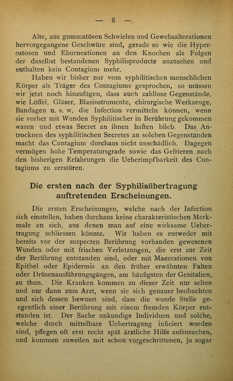 Alte, aus gummatösen Schwielen und Gewebsalterationen hervorgegangene Geschwüre sind, gerade so wie die Hyper- ostosen und Eburneationen an den Knochen als Folgen der daselbst bestandenen Syphilisproducte anzusehen und enthalten kein Contagium mehr. Haben wir bisher nur vom syphilitischen menschlichen Körper als Träger des Contagiums gesprochen, so müssen wir jetzt noch hinzufügen, dass auch zahllose Gegenstände, wie Löffel, Gläser, Blasinstrumente, chirurgische Werkzeuge, Bandagen u. s. w. die Infection vermitteln können, wenn sie vorher mit Wunden Syphilitischer in Berührung gekommen waren und etwas Secret an ihnen haften blieb. Das An- trocknen des syphilitischen Secretes an solchen Gegenständen macht das Contagium durchaus nicht unschädlich. Dagegen vermögen hohe Temperatursgrade sowie das Gefrieren nach den bisherigen Erfahrungen die Ueberimpfbarkeit des Con- tagiums zu zerstören. Die ersten nach der Syphilisübertragung auftretenden Erscheinungen. Die ersten Erscheinungen, welche nach der Infection sich einstellen, haben durchaus keine charakteristischen Merk- male an sich, aus denen man auf eine wirksame Ueber- tragung schliessen könnte» Wir haben es entweder mit bereits vor der suspecten Berührung vorhanden gewesenen Wunden oder mit frischen Verletzungen, die erst zur Zeit der Berührung entstanden sind, oder mit Macerationen von Epithel oder Epidermis an den früher erwähnten Falten oder Drüsenausführungsgängen, am häufigsten der Genitalien, zu thun. Die Kranken kommen zu dieser Zeit nur selten und nur dann zum Arzt, wenn sie sich genauer beobachten und sich dessen bewusst sind, dass die wunde Stelle ge- egentlich einer Berührung mit einem fremden Körper ent- standen ist. Der Sache unkundige Individuen und solche, welche durch mittelbare Uebertragung inficiert worden sind, pflegen oft erst recht spät ärztliche Hilfe aufzusuchen, und kommen zuweilen mit schon vorgeschrittenen, ja sogar