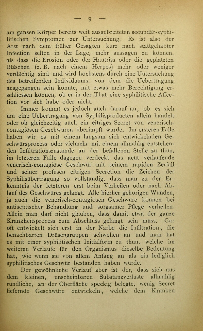 am ganzen Körper bereits weit ausgebreiteten secundär-syphi- iitischen Symptomen zur Untersuchung. Es ist also der Arzt nach dem früher Gesagten kurz nach stattgehabter Infection selten in der Lage, mehr aussagen zu können, als dass die Erosion oder der Hautriss oder die geplatzten Bläschen (z. B. nach einem Herpes) mehr oder weniger verdächtig sind und wird höchstens durch eine Untersuchung des betreffenden Individuums, von dem die Uebertragung ausgegangen sein könnte, mit etwas mehr Berechtigung er- schliessen können, ob er in der That eine syphilitische Affec- tion vor sich habe oder nicht. Immer kommt es jedoch auch darauf an, ob es sich um eine Uebertragung von Syphilisproducten allein handelt oder ob gleichzeitig auch ein eitriges Secret von venerisch- contagiösen Geschwüren überimpft wurde. Im ersteren Falle haben wir es mit einem langsam sich entwickelnden Ge- schwürsprocess oder vielmehr mit einem allmählig entstehen- den Infiltrationszustande an der befallenen Stelle zu thun, im letzteren Falle dagegen verdeckt das acut verlaufende venerisch-contagiöse Geschwür mit seinem rapiden Zerfall und seiner profusen eitrigen Secretion die Zeichen der Syphilisübertragung so vollständig, dass man zu der Er- kenntnis der letzteren erst beim Verheilen oder nach Ab- lauf des Geschwüres gelangt. Alle hierher gehörigen Wunden, ja auch die venerisch-contagiösen Geschwüre können bei antiseptischer Behandlung und sorgsamer Pflege verheilen. Allein man darf nicht glauben, dass damit etwa der ganze Krankheitsprocess zum Abschluss gelangt sein muss. Gar oft entwickelt sich erst in der Narbe die Infiltration, die benachbarten Drüsengruppen schwellen an und man hat es mit einer syphilitischen Initialform zu thun, welche im weiteren Verlaufe für den Organismus dieselbe Bedeutung hat, wie wenn sie von allem Anfang an als ein lediglich syphilitisches Geschwür bestanden haben würde. Der gewöhnliche Verlauf aber ist der, dass sich aus dem kleinen, unscheinbaren Substanzverluste allmählig rundliche, an der Oberfläche speckig belegte, v/enig Secret liefernde Geschwüre entwickeln, welche dem Kranken