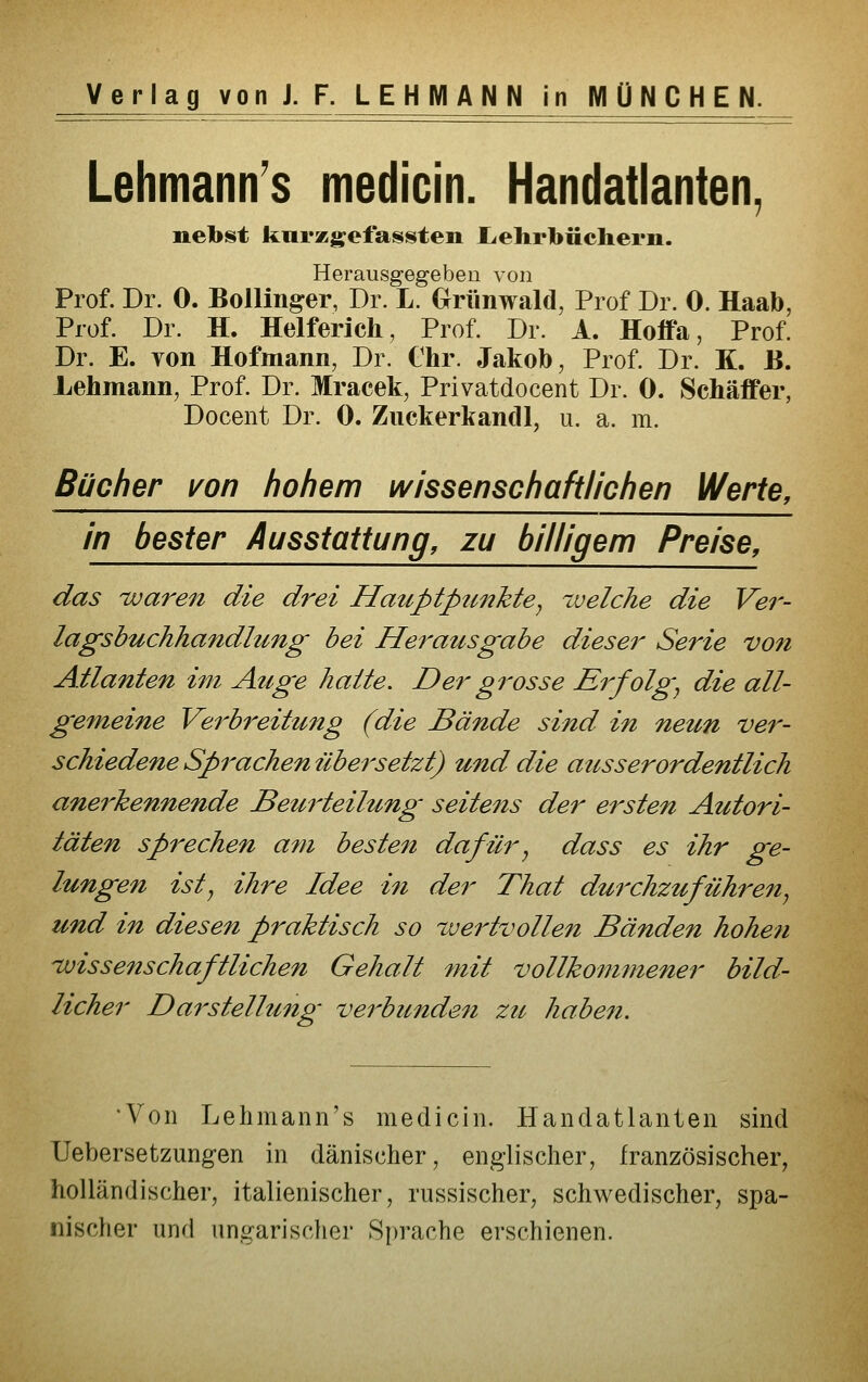 Verlag vonJ.F. LEHMANN in MÜNCHEN. Lehmann's medicin. Handatlanten, nebst knrzgiefaasten liehrbüchern. Herausgegeben von Prof. Dr. 0. Bollinger, Dr. L. Grünwald, Prof Dr. 0. Haab, Prof. Dr. H. Helfericli, Prof. Dr. A. Hoffa, Prof. Dr. E. von Hofmann, Dr. Chr. Jakob, Prof. Dr. K. B. Lehmann, Prof. Dr. Mracek, Privatdocent Dr. 0. Schäffer, Docent Dr. 0. Zuckerkandl, u. a. m. Bücher i^on hohem wissenschaftlichen Werte, in bester Ausstattung, zu billigem Preise, das waren die drei Hauptpunkte^ ^velche die Ver- lagsbuchhandlung bei Herausgabe dieser Serie von Ailanten im Auge hatte. Der grosse Erfolge die all- gemeine Verbreitung (die Bände sind in neun ver- schiedene Sprachen übersetzt) und die ausserordentlich anerkennende Beurteilung seitens der ersten Autori- täten sprechen a7}i besten dafürj dass es ihr ge- lungen istj ihre Idee in der Thal durchzuführen^ und in diesen praktisch so %vertvollen Bänden hohen ivissenschaftlichen Gehalt 7nit vollkommener bild- licher Darstellung verbündest zic haben. •Von Lehmann's medicin. Handatlanten sind TJebersetzungen in dänischer, englischer, französischer, holländischer, italienischer, russischer, schwedischer, spa- nischer und ungarischer Sprache erschienen.