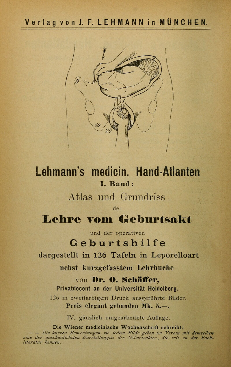 ;;pV-J Lehmann's medicin. Hand-Atlanten I. Band: Atlas und Grundriss der Ijchre vom Crelburtsakt und der operativen Geburtshilfe dargestellt in 126 Tafeln in Leporelloart nebst kurzgefasstem Lehrbuche von Di\ O. Schäffer, Privatdocent an der Universität Heidelberg. 126 in zweifai-bigem Druck ausgeführte Bilder, Preis elegant gebunden Mk. 5.—. IV. gänzlich umgearbeitete Auflage. Die Wiener medicinische Wochenschrift schreibt; — — Die kurzen Bern erktmg'en zu jedem Bilde gehen im Verein mit demselben eine der anschaulichsten Darstellungen des Gehurtsaktes, die ivir in der Fach- literatur kenne7i.