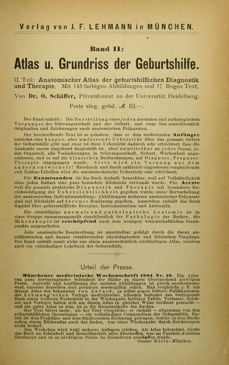 Band II: Atlas u. Grundriss der Geburtshilfe. IL Teil: Anatomischer Atlas der geburtshilflichen Diagnostik und Therapie. Mit 145 farbigen Abbildungen und 17 Bogen Text. Von Dr. 0. Schäffer, Privatdozent an der Universität Heidelberg. Preis eleg. gebd. rjfi. 10,—. Der Band enthält: Die Darstellung- eines jeden normalen und pathologischen V org-ang es der Schwangerschaft und der Geburt, und zwa,r fast ausschliesslich Originalien und Zeichnungen nach anatomischen Präparaten. Der beschreibende Text ist so gehalten, dass er dem studierenden Anfängei* zunächst eine knappe, aber umfassende Uebersieht über das gesamte Gebiet der Geburtshilfe gibt und zwar ist diese Uebersicht dadurch sehr erleichtert, dass die Anatomie zuerst eingehend dargestellt ist, aber unmittelbar an jedes Organ, je- den Organteil, alle Veränderungen in Schwangerschaft, Geburt, AVochenbett ange- schlossen, und so auf die klinischen Beobachtungen, auf Diagnose, Prognose Therapie eingegangen Avurde. Stets wird ein Vorgang aus dem andern entwickelt! Hierdurch und durch zahlreich eingestreute vergleichende und Zahlen-Tabellen wird die mnemotechnische Uebersicht sehr erleichtert. Für ExaminaiicleJi ist das Buch deshalb brauchbar, weil auf Vollständigkeit ohne jeden Ballast eine ganz besondere Rücksicht verwandt wurde. Für Aei-zte weil die gesamte praktische Diagnostik und Therapie mit besonderer Be- rücksichtigung der Uebersichtlichkeit gegeben wurde, unter Hervorhebung- der anatomischen Indicationsstellung; Abbildungen mehrerer anatomischer Präparate sind mit Rücksicht auf f o r e n s e Benützung gegeben. Ausserdem enthält das Buch Kapitel über geburtshilfliche Receptur, Instrumentarium und Antiseptik. Die einschlägige normaleund pathologische Anatomie ist in einer Gruppe zusammengestellt einschliesslich der Pathologie der Becken, die Mi k r o s k o p i e ist ersclxöpfeiitl nach dem heutigen wissenschaftlichen Stand- punkte ausgearbeitet. Jede anatomische Beschreibung ist unmittelbar gefolgt durch die daran an- schliessenden und daraus resultierenden physiologischen und klinischen Vorgänge. Der Band enthält somit nicht nur einen ausserordentlich reichhaltigen Atlas, sondern auch ein vollständiges Lehrbuch der Geburtshilfe. Urteil der Presse. Miinclieiier inediciiiiiüclie ^Voclieiisclii'ift IS»* Xr. lO. Ein Atlas von ganz hervorragender Schönheit der Bilder zu einem überraschend niedrigen Preise. Auswahl und Ausführung der meisten Abbildungen ist gleich anerkennens- wert, einzelne dei-selben sind geradezu mustergiltig schön. Man vergleiche z. B. mit diesem Atlas den bekannten von Auvard; ja selbst gegen frühere Publikationen des Lehmann'schen Verlags medicinischer Atlanten bedeutet das vorliegende Buch einen weiteren Fortschritt in der Wiedergabe farbiger Tafeln. Verfasser, Zeich- ner und Verleger haben sich um diesen Atlas in gleicher Weise verdient gemacht — und ein guter Atlas zu sein, ist ja die Hauptaufgabe des Buches. Der Text bietet mehr, als der Titel verspricht: er enthält — abgesehen von den geburtshilflichen Operationen — ein vollständiges Compendium der Geburtshilfe. Da- mit ist dem Praktiker und dem Studierenden Rechnung getragen, welche in dem Buche neben einem Bilderatlas auch das finden, was einer Wiedergabe durch Zeichnungen nicht bedarf. Das Werkchen wird wohl mehrere Auflagen erleben. Als Atlas betrachtet, dürfte das Buch an Schönheit und Brauchbarkeit alles übertreffen, was an Taschen-Atlanten überhaupt und zu so niedrigem Preise im besonderen geschaffen wurde. Gustav Klein-München.