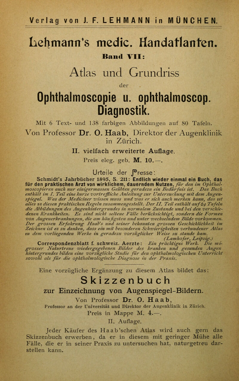 Lehmann's mcdic. Handatlanten. Band VII: Atlas und Grundriss der Ophthalmoscopie u. ophthalmoscop. Diagnostik. Mit 6 Text- und 138 farbigen Abbildungen auf 80 Tafeln. Von Professor Dr. O. Haab, Direktor der Augenklinik in Zürich. II. vielfach erweiterte Auflage. Preis eleg. geb. M. 10.—. Urteile der J^resse: Schmidt's Jahrbücher 1895, S. 211: Endlich wieder einmal ein Bucli, das für den praktischen Arzt von wirklichem, dauerndem Nutzen,/?«- de7i im Ophthal- inoscopieren auch njcr einigermassen Geiihten geradezu ein Bedürfnis ist. Das Buch enthält im I. Teil eine kurze vortreffliche Anleitung ztir Untersuchung ynit dem Augen- spiegel. Was der Mediciner tvissen mtfss und ~vas er sich auch merken kann, das ist alles Dl diesen praktischen Regeln zusammengestellt. Der II. Teil enthält auf 64 Tafeln die Abhildungen des Augenhintergrundes in normalem Zustande und hei den verschie- denen Krankheiten. Es sind nicht seltene Fälle herücksichtigt, sondern die Formen von Augenerkrankungen, die am häufigsten und unter tvechselndem Bilde vorkommen. Der grosse7i Erfahrung HaaVs und seiner bekannte^i grossen Geschicklichkeit im Zeichnen ist es zu dankest, dass ein mit besonderen Schwierigkeiten verbundener Atlas in dem vorliegenden Werke in geradezu vorzüglicher Weise zu stände kam. (Lamhofer, Leipzig.) Correspondenzblatt f. Schweiz. Aerzte: Ein prächtiges Werk. Die mi- grosser Naturtreue wiedergegebenen Bilder des kranken und gesunden Augen hijitergrundes bilden eine vorzügliche Studie für den ophthalmologischen Unterricht soz'johl als für die ophthalmologische Diagnose in der Praxis. Eine vorzügliche Ergänzung zu diesem Atlas bildet das: Skizzenbuch zur Einzeichnung von Augenspiegel-Bildern. Von Professor Dr. O. Haab, Professor an der Universität und Direktor der Aug-enklinik in Zürich. Preis in Mappe M. 4.—. II. Auflage. Jeder Käufer des Ha ab'sehen Atlas wird auch gern das Skizzenbuch erwerben, da er in diesem mit geringer Mühe alle Fälle, die er in seiner Praxis zu untersuchen hat, naturgetreu dar- stellen kann.