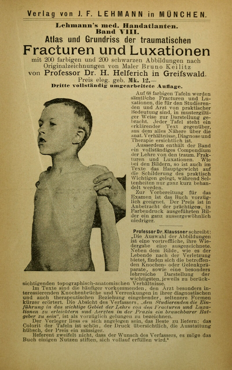 lieliiuann'is med. Handatlanten. Band VIII. Atlas und Grundriss der traumatischen Fracturen und Luxationen mit 200 farbigen und 200 schwarzen Abbildungen nach Originalzeichnungen von Maler Bruno Keilitz von Professor Dr. H. Helferich in Greifswald. Preis eleg. geb. Mk. 12.— Dritte vollständig umgearbeitete Auflage. Auf 68 farbigen Tafeln werden sämtliche Fracturen und Lu- xationen, die für den Studieren- lien und Arzt von praktischer Bedeutung sind, in mustergilti- ger Weise zur Darstellung ge- bracht. Jeder Tafel steht ein erklärender Text gegenüber, aus dem alles Nähere über die anat. Verhältnisse, Diagnose und Therapie ersichtlich ist. Ausserdem enthält der Band ein vollständiges Compendium der Lehre von den träum. Frak- turen und Luxationen. Wie l)ei den Bildern, so ist aucTi im Texte das Hauptgewicht auf flie Schilderung des praktisch Wichtigen gelegt, während Sel- tenheiten nur ganz kurz behan- delt werden. Zur Vorbereitung für das Examen ist das Buch vorzüg- lich geeignet. Der Preis ist in Anbetracht der prächtigen, in Farbendruck ausgeführten Bil- der ein ganz aussergewöhnlich niedriger. Professor Dr. Klaussner schreibt: „Die Auswahl der Abbildungen ist eine vortreffliche, ihre Wie- dergabe eine ausgezeichnete. Xeben dem Bilde, wie es der Lebende nach der Verletzung bietet, finden sich die betreffen- den Knochen- oder (jelenkprä- parate, sowie eine besonders lehrreiche Darstellung der wichtigsten, jeweils zu berück- sichtigenden topographisch-anatomischen Verhältnisse. Im Texte sind die häufiger vorkommenden, den Arzt besonders in- teressierenden Knochenbrüche und Verrenkungen in ihrer diagnostischen und auch therapeutischen Beziehung eingehender, seltenere Formen kürzer erörtert. Die Absicht des Verfassers, ..den ^Vidierenden die Ein- führung in das zcichtige Gebiet der Lehre von den Fracturen und Luxa- tionen zu erleichtern -und Aerzfen in der Praxis ein brauchbarer Bat- geher zu sein, ist als vorzüglich gelungen zu bezeichnen. Der Verleger Hess es sich angelogen sein, das Beste zu liefern; das Colorit der Tafeln ist schön, der Druck übersichtlich, die Ausstattung hübsch, der Preis ein massiger. Referent zweifelt nicht, dass der Wunsch des Verfassers, es möge das Buch einigen Nutzen stiften, sich vollauf erfüllen wird.